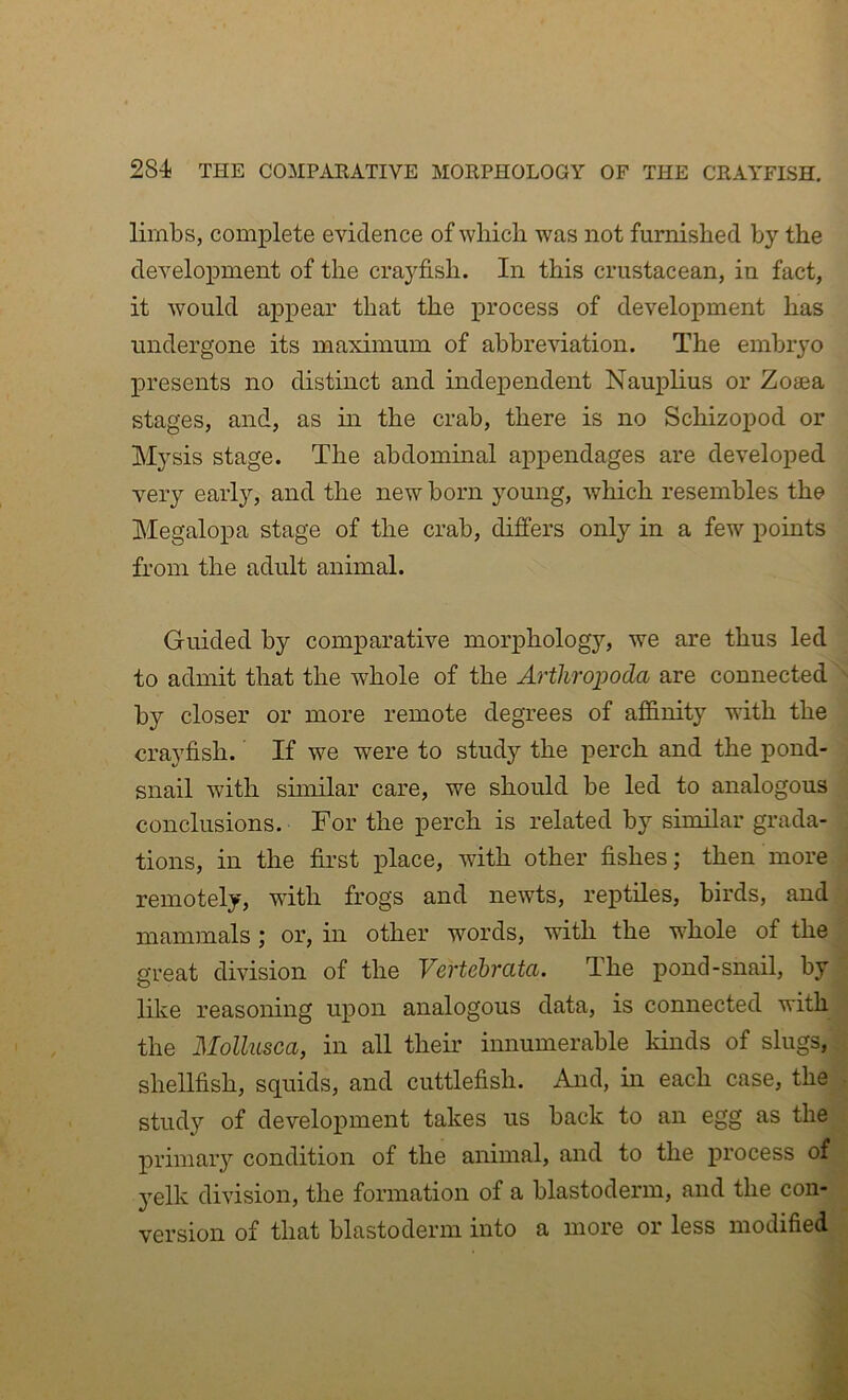 limbs, complete evidence of which was not furnished by the development of the crayfish. In this crustacean, in fact, it would appear that the process of development has undergone its maximum of abbreviation. The embryo IDresents no distinct and independent Nauplius or Zoaea stages, and, as m the crab, there is no Schizopod or Mysis stage. The abdommal appendages are developed very early, and the new born young, which resembles the Megalopa stage of the crab, differs only in a few points from the adult animal. Guided by comparative morphology, we are thus led to admit that the whole of the Arthropoda are connected by closer or more remote degrees of afidnity with the crayfish. If we were to study the perch and the pond- snail with similar care, we should be led to analogous conclusions. For the perch is related by similar grada- tions, in the first place, with other fishes; then more remotely, with frogs and newts, reptiles, birds, and mammals ; or, in other words, with the whole of the great division of the Vertebrata. The pond-snail, by like reasoning upon analogous data, is connected with the Mollusca, in all their innumerable kinds of slugs, shellfish, squids, and cuttlefish. And, hi each case, the study of development takes us back to an egg as the primaiy condition of the animal, and to the process of yelk division, the formation of a blastoderm, and the con- version of that blastoderm into a more or less modified