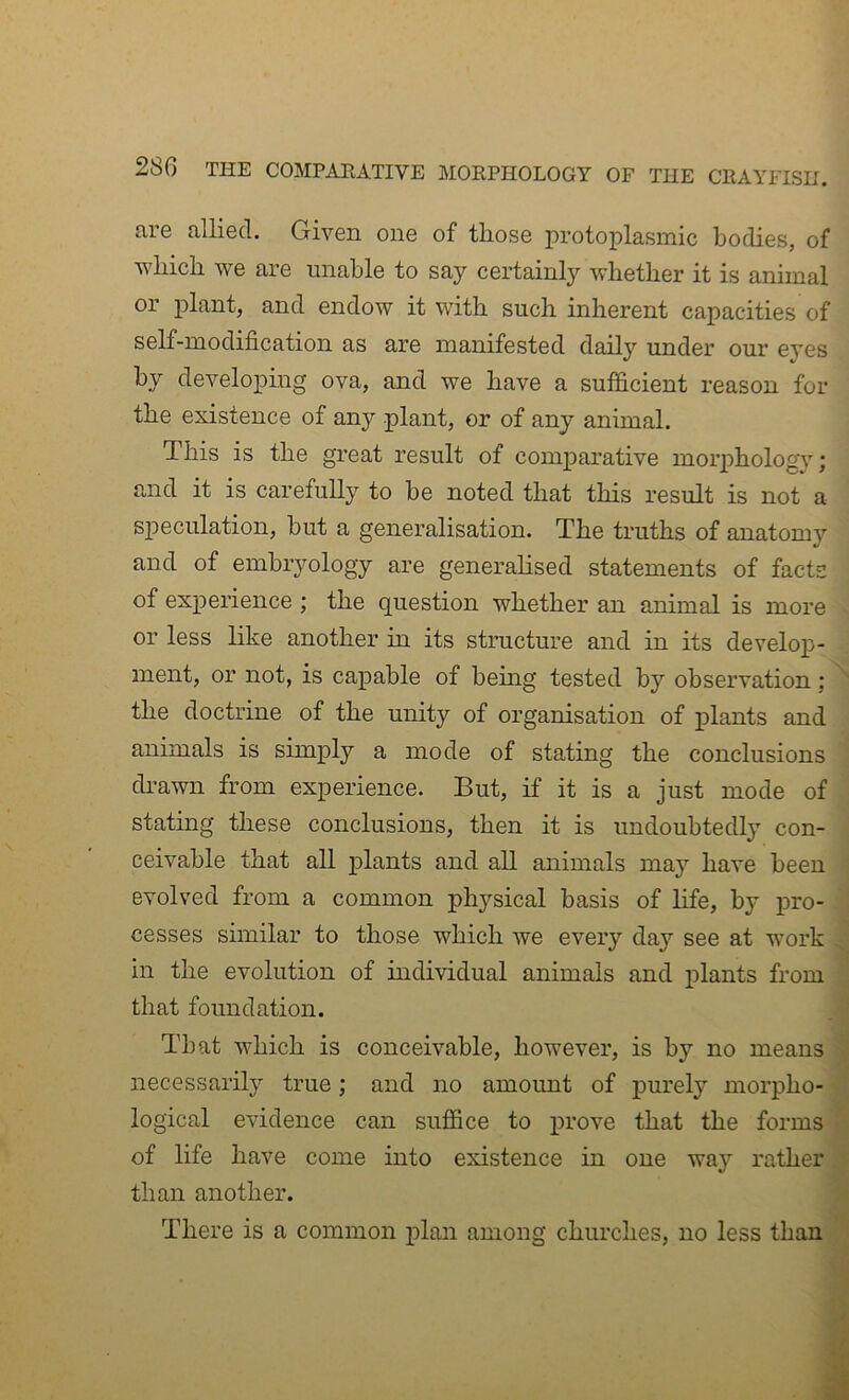 are allied. Given one of those protoplasmic bodies, of which we are unable to say certainly whether it is animal or plant, and endow it wdth such inherent capacities of self-modification as are manifested daily under our eyes by developing ova, and we have a sufi&cient reason for the existence of any plant, or of any animal. This is the great result of comparative morphology; and it is carefully to be noted that this result is not a speculation, hut a generalisation. The truths of anatomy and of embryology are generalised statements of facts of experience ; the question whether an animal is more or less like another in its structure and in its develoj)- ment, or not, is capable of being tested by observation: the doctrine of the unity of organisation of plants and animals is simply a mode of stating the conclusions di’awn from experience. But, if it is a just mode of stating these conclusions, then it is undoubtedly con- ceivable that all plants and all animals may have been evolved from a common physical basis of Hfe, b}' pro- cesses similar to those which we every day see at work in the evolution of individual animals and plants from that foundation. That which is conceivable, however, is by no means necessarily true; and no amount of purely morpho- logical evidence can suffice to x>rove that the forms of life have come into existence in one way rather than another. There is a common plan among churches, no less than