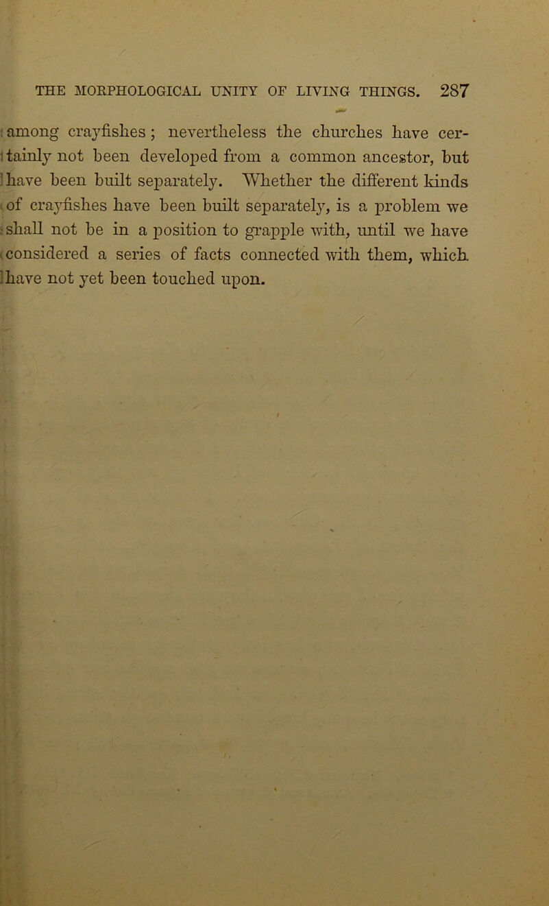 ; among crayfishes; nevertheless the churches have cer- Itainly not been developed from a common ancestor, hut lhave been built separately. Whether the different kinds ; of crayfishes have been built separately, is a j)roblem we ‘shall not be in a position to grapple with, imtil we have (Considered a series of facts connected with them, which, lhave not yet been touched upon.