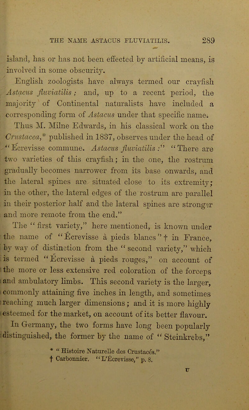 island, lias or lias not been effected by artificial means, is involved in some obscurit3^ English zoologists have always termed our crayfish Astacus fluviatilis; and, up to a recent period, the majority' of Continental naturalists have included a corresponding form of Astacus under that specific name. Thus M. Milne Edwards, in his classical work on the Crustacea* pubhshed in 1837, observes under the head of “Ecrevisse commune. Astacus fluviatilis “There are two varieties of this crayfish; in the one, the rostrum gradually becomes narrower from its base onwards, and the lateral spines are situated close to its extremity; in the other, the lateral edges of the rostrum are parallel in their posterior half and the lateral spines are stronger and more remote from the end.” The “ first vaiiety,” here mentioned, is known imder the name of “Ecrevisse a pieds blancs”t in France, by way of distinction from the “ second variety,” which is termed “Ecrevisse a pieds rouges,” on account of ■ the more or less extensive red coloration of the forceps I and ambulatory limbs. This second variety is the larger, ' commonly attaining five inches in length, and sometimes : reaching much larger dimensions; and it is more highly t esteemed for the market, on account of its better flavour. In Germany, the two forms have long been popularly distinguished, the former by the name of “ Steinltrebs,” * “ Histoire Naturelle des Crustaces.” f Carbonnier. “ L’Ecrevisse,” p. 8. F