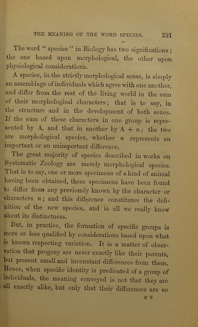 The word “ species ” in Biology has two significations ; the one based upon morphological, the other upon physiological considerations. A species, in the strictly morphological sense, is simply an assemblage of individuals which agree with one another, and differ from the rest of the living world in the sum of theii’ morphological characters; that is to say, in the structure and in the development of both sexes. If the sum of these characters in one group is re23re- sented by A, and that in another by A + n; the two are morphological sjpecies, whether n re2)resents an important or an unimportant difference. The great majority of species described in works on Systematic Zoology are merely morphological species. That is to say, one or more specimens of a kind of animal having been obtained, these specimens have been found to differ from any previously known by the character or characters n\ and this difference constitutes the defi- nition of the new species, and is all we really know about its distinctness. But, in practice, the formation of specific groups is more or less qualified by considerations based upon what IS known respecting variation. It is a matter of obser- vation that progeny are never exactly like their parents, but present small and inconstant differences from them. Hence, when specific identity is predicated of a group of individuals, the meaning conveyed is not that they are all exactly alike, but only that their differences are so