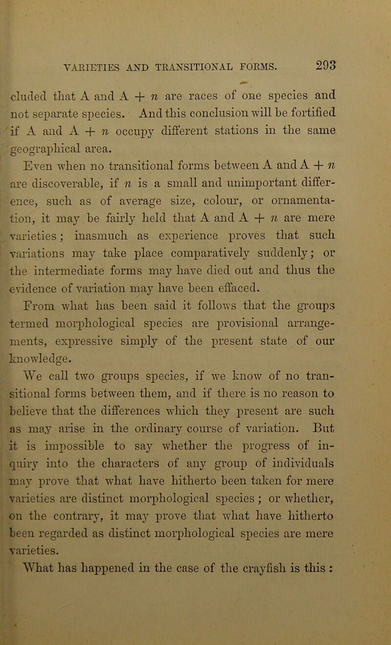 VARIETIES AND TRANSITIONAL FORMS. 29S eluded that A and A + w are races of one species and not separate species. And this conclusion will be fortified if A and A + occupy different stations in the same geographical area. Even when no transitional forms between A and A + are discoverable, if n is a small and unimportant differ- ence, such as of average size, colour, or ornamenta- tion, it may be fairly held that A and A. + n are mere varieties; inasmuch as experience proves that such variations may take place comparatively suddenly; or the intermediate forms may have died out and thus the evidence of v'^ariation may have been effaced. From what has been said it follows that the groups termed moi'iihological species are provisional arrange- ments, expressive simpl}’- of the present state of our knowledge. We call two groups species, if we know of no tran- sitional forms between them, and if there is no reason to believe that the differences which they present are such as may arise in the ordinary course of variation. But it is impossible to say whether the progress of in- quiry into the characters of any group of individuals may prove that wFat have hitherto been taken for mere varieties are distinct morphological species ; or whether, on the contrary, it may prove that what have hitherto been regarded as distinct morphological species are mere varieties. What has happened in the case of the crayfish is this :