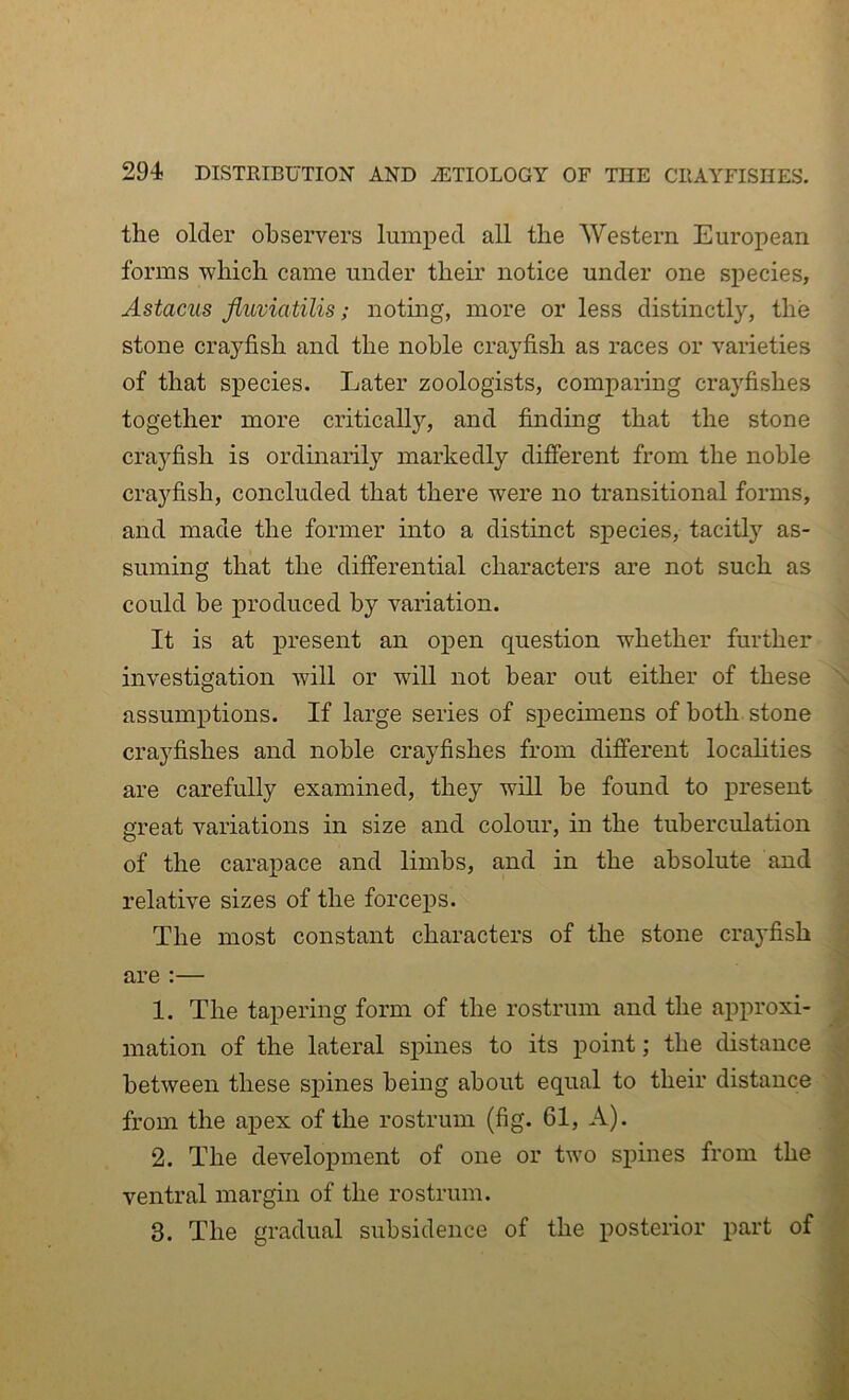 the older observers lumped all the Western European forms which came under their notice under one species, Astacus Jluviatilis; noting, more or less distinctly, the stone crayfish and the noble crayfish as races or varieties of that species. Later zoologists, comparing crayfishes together more critically, and finding that the stone crayfish is ordinarily markedly different from the noble crayfish, concluded that there were no transitional forms, and made the former into a distinct species, tacitly as- suming that the differential characters are not such as could be produced by variation. It is at present an open question whether further investigation will or will not bear out either of these \ assumptions. If large series of specimens of both stone crayfishes and noble crayfishes from different localities are carefully examined, they will he found to present ■; nreat variations in size and colour, in the tuberculation j of the carapace and limbs, and in the absolute and relative sizes of the forceps. | The most constant characters of the stone crayfish I are :— I 1. The tapering form of the rostrum and the approxi- J mation of the lateral spines to its point; the distance S between these spines being about equal to their distance ' J from the apex of the rostrum (fig. 61, A). 2. The development of one or two spines from the m ventral margin of the rostrum. ■ 3. The gradual subsidence of the posterior part of