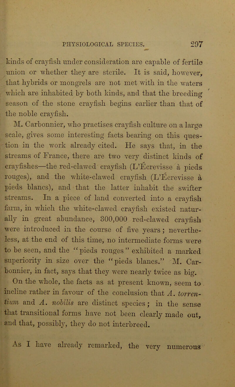 kinds of cra}’fisli under consideration are callable of fertile union or whether they are sterile. It is said, however, that hybrids or mongrels are not met with in the waters which are inhabited by both kinds, and that the breeding season of the stone crayfish begins earlier than that of the noble crayfish. M. Carbonnier, who practises crayfish culture on a large scale, gives some interesting facts beai'ing on this ques- tion in the work already cited. He says that, in the streams of France, there are two very distinct kinds of crayfishes—the red-clawed crayfish (L’Ecrevisse a pieds rouges), and the white-clawed crayfish (L’Ecrevisse a pieds blancs), and that the latter inhabit the swifter streams. In a piece of land converted into a crayfish farm, in wliich the white-clawed crayfish existed natur- ally in great abundance, 300,000 red-clawed crayfish were introduced in the course of five years; neverthe- less, at the end of this time, no intermediate forms were to be seen, and the ''pieds rouges” exhibited a marked superiority in size over the pieds blancs.” M. Car- bonnier, in fact, says that they w^ere nearly twice as big. On the whole, the facts as at present known, seem to incline rather m favour of the conclusion that A. torren- tiuin and A. nobilis are distinct species; in the sense that transitional forms have not been clearly made out, and that, possibly, they do not uiterbreed. As I have already remarked, the very numerous