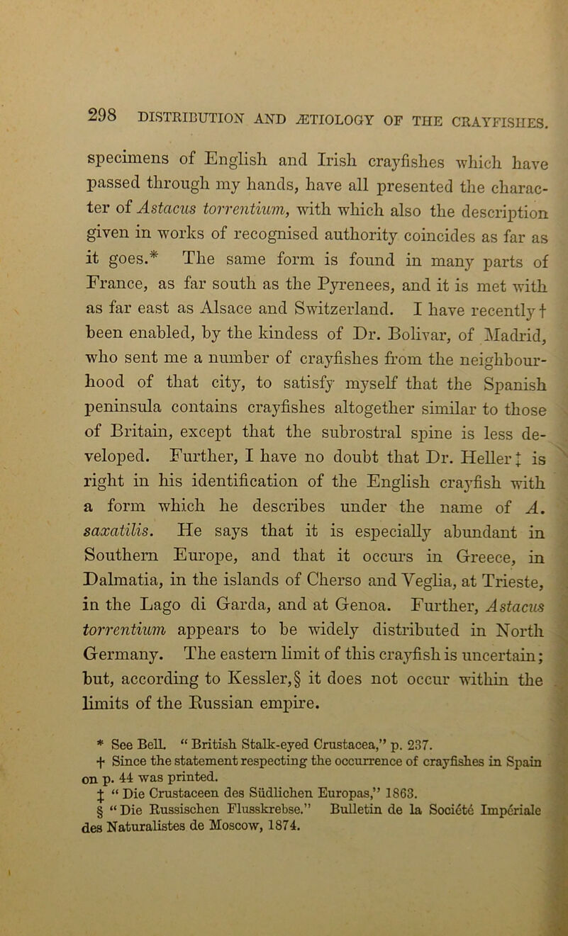 specimens of English and Irish crayfishes which have passed through my hands, have all presented the charac- ter of Astacus torrentium, with which also the description given in works of recognised authority coincides as far as it goes.* * * § The same form is found in many parts of France, as far south as the Pyrenees, and it is met with as far east as Alsace and Switzerland. I have recently t been enabled, by the kindess of Dr. Bolivar, of Madrid, who sent me a number of crayfishes from the neighbour- hood of that city, to satisfy myself that the Spanish peninsula contains crayfishes altogether similar to those of Britain, except that the subrostral spine is less de- veloped. Further, I have no doubt that Dr. Heller | is right in his identification of the English crayfish with a form which he describes under the name of A, saxatilis. He says that it is especially abundant in Southern Europe, and that it occm-s in Greece, in i Dalmatia, in the islands of Cherso and Veglia, at Trieste, ;] in the Lago di Garda, and at Genoa. Further, Astacus -I torrentium appears to be widely distributed in North J Germany. The eastern limit of this crajdish is uncertain; 1 but, according to Kessler, § it does not occur within the J limits of the Kussian empire. 1 * See Belt “ British. Stalk-eyed Crustacea,” p. 237. J f Siuce the statement respecting the occurrence of crayfishes in Spain 9 on p. 44 was printed. 9 J “ Die Crustaceen dea Siidlichen Europas,” 1863. 9 § “ Die Russischen Flusskrebse.” Bulletin de la Soci4t6 Impdriale 9 dea Naturalistea de Moscow, 1874.