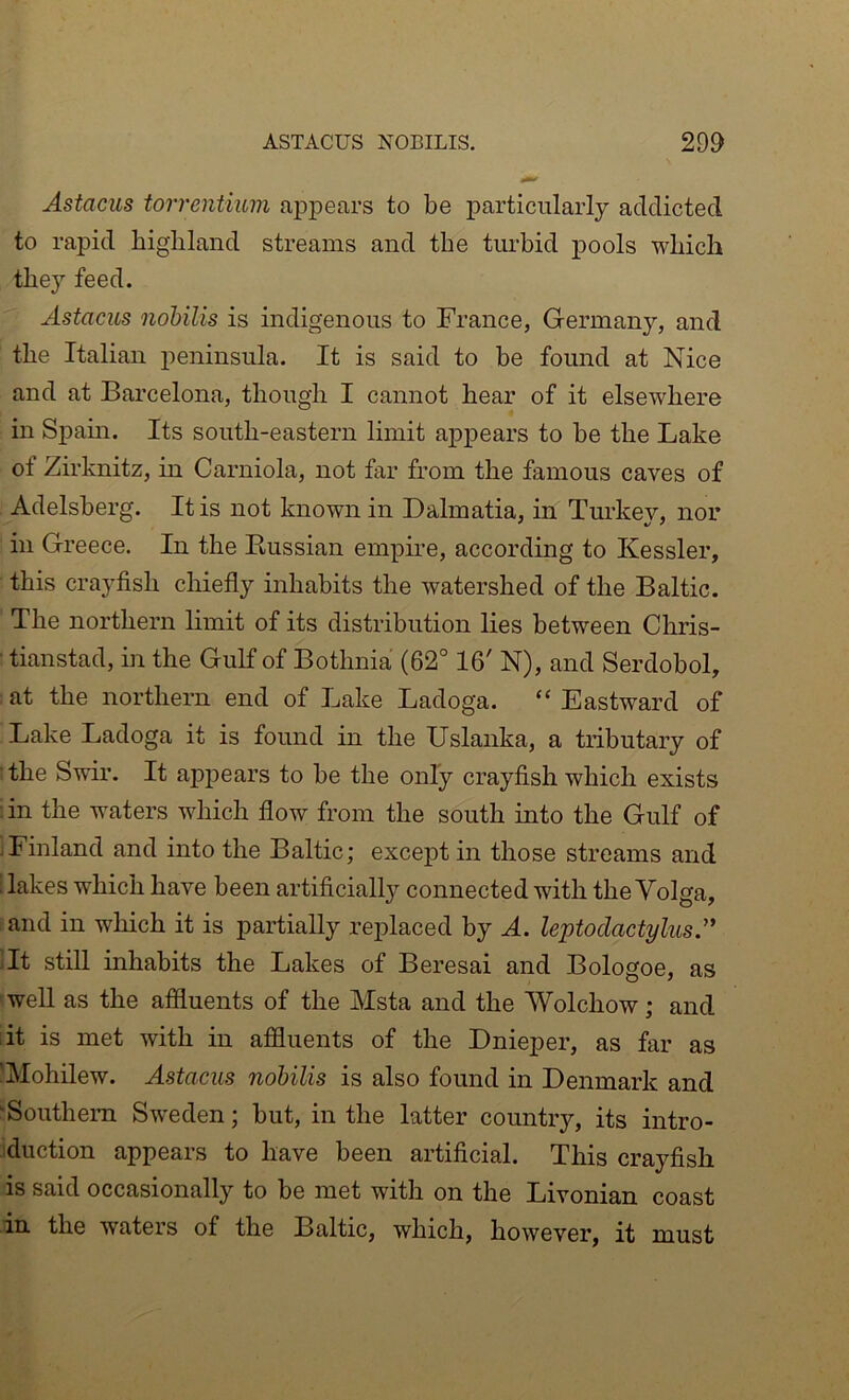 Astacus torrentium appears to be particularly addicted to rapid highland streams and the turbid pools which they feed. Astacus nobilis is indigenous to France, Germany, and the Italian peninsula. It is said to be found at Nice and at Barcelona, though I cannot hear of it elsewhere in Spam. Its south-eastern limit appears to be the Lake of Zirknitz, in Carniola, not far from the famous caves of Adelsberg. It is not known in Dalmatia, in Turkey, nor in Greece. In the Kussian empire, according to Kessler, this crayfish chiefly inhabits the watershed of the Baltic. The northern limit of its distribution lies between Cliris- • tianstad, in the Gulf of Bothnia (62° 16' N), and Serdobol, at the northern end of Lake Ladoga. “ Eastward of Lake Ladoga it is found in the Uslanka, a tributary of ■the Swir. It appears to be the only crayfish which exists :in the waters which flow from the south into the Gulf of iFinland and into the Baltic; except in those streams and ; lakes which have been artificial!}'' connected with the Volga, and in which it is partially replaced by A. leptodactyliis.” ’It still inhabits the Lakes of Beresai and Bologoe, as well as the affluents of the Msta and the Wolchow; and lit is met with in affluents of the Dnieper, as far as 'Mohilew. Astacus nobilis is also found in Denmark and “Southern Sw’eden; but, in the latter country, its intro- duction appears to have been artificial. This crayfish is said occasionally to be met with on the Livonian coast in the waters of the Baltic, which, however, it must