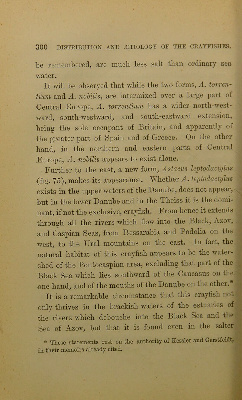 be remembered, are much less salt than ordinary sea water. It will be observed that while the two forms, A. torren- iium and A. nohilis, are intermixed over a large part of Central Europe, A, torrentium has a wider north-west- ward, south-westward, and south-eastward extension, being the sole occupant of Britain, and apparently of the greater part of Spain and of Greece. On the other hand, in the northern and eastern parts of Central Europe, A. nohilis appears to exist alone. Further to the east, a new form, Astacus Icptodactylus (fig. 75), makes its appearance. Whether A. leptodactylus exists in the upper waters of the Danube, does not appear, but in the lower Danube and in the Theiss it is the domi- nant, if not the exclusive, crayfish. From hence it extends through all the rivers which flow into the Black, Azov, and Caspian Seas, from Bessarabia and Podoha on the west, to the Ural mountains on the east. In fact, the natural habitat of this crayfish appears to be the water- shed of the Pontocaspian area, excluding that part of the Black Sea which lies southward of the Caucasus on the one hand, and of the mouths of the Danube on the othei. It is a remarkable circumstance that this crayfish not only thrives in the brackish waters of the estuaiies of the rivers which debouche into the Black Sea and the Sea of Azov, but that it is found even in the saJter * These statements rest on the in their memoirs already cited. authority of Kessler and Gerstfeldt,