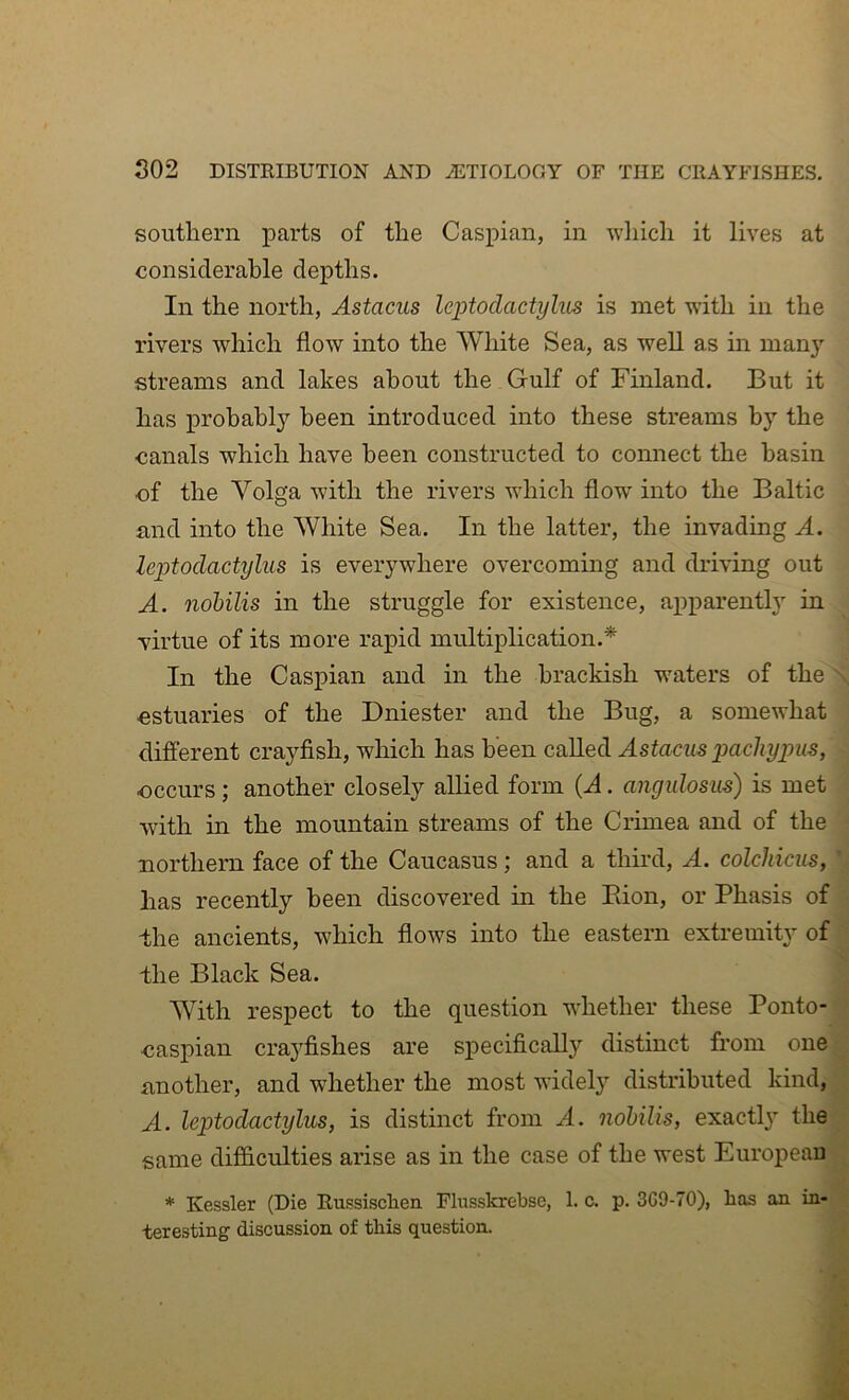 southern parts of the Caspian, in wliich it lives at considerable depths. In the north, Astacus leptodactylus is met with in the rivers which flow into the White Sea, as well as in many streams and lakes about the Gulf of Finland. But it has probably been introduced into these streams by the canals which have been constructed to connect the basin of the Volga with the rivers which flow into the Baltic and into the White Sea. In the latter, the invading A. leptodactylus is everywhere overcoming and driving out A. nohilis in the struggle for existence, apparently in virtue of its more rapid multiplication.* In the Caspian and in the brackish waters of the estuaries of the Dniester and the Bug, a somewhat different crayfish, which has been called Astacus pachypus, occurs; another closely allied form (A. angulosus) is met with in the mountain streams of the Crimea and of the northern face of the Caucasus; and a third, A. colchiciis, has recently been discovered in the Eion, or Phasis of the ancients, which flows into the eastern extremity of -the Black Sea. With respect to the question whether these Ponto- oaspian cra3^fishes are specifically distinct from one another, and whether the most widely distributed kind, A. leptodactylus, is distinct from A. nohilis, exactl}^ the same difficulties arise as in the case of the west European * Kessler (Die Russisclien Fhisskrebse, 1. c. p. 3C9-70), has an in- teresting discussion of this question.