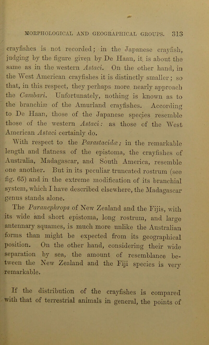 crayfishes is not recorded; in the Japanese crayfish, judging by the figure given by De Haan, it, is about the same as in the western Astaci. On the other hand, in the West American crayfishes it is distinctly smaller; so that, in this respect, they perhaps more nearly approach the Cainbari. Unfortunately, nothing is known as to the branchim of the Amurland craj’fishes. According to De Haan, those of the Japanese S23ecies resemble those of the western Astaci: as those of the West American Astaci certainly do. ^\ith res2>ect to the Parastacidce; in the remarkable length and flatness of the epistoma, the crayfishes of Australia, Madagascar, and South America, resemble one another. But in its peculiar truncated rostrum (see fig. 65) and in the extreme modification of its branchial S3stem, which I have described elsewhere, the Madagascar genus stands alone. The Paranephrops of New Zealand and the Fijis, ivith its wide and short epistoma, long rostrum, and large antennary squames, is much more unlike the Australian forms than might be expected from its geographical position. On the other hand, considering them wide separation by sea, the amount of resemblance be- tween the New Zealand and the Fiji species is very remarkable. If the distribution of the crayfishes is compared with that of terrestrial animals in general, the points of