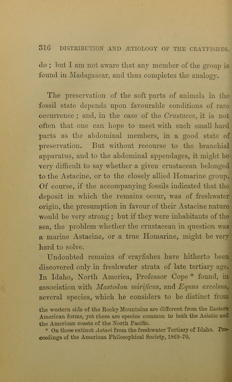 do ; but I fim not aware that any member of the grou]? is found in Madagascar, and thus completes the analogy. The preservation of the soft parts of animals in the fossil state deiDends upon favourable conditions of rare occurrence ; and, in the case of the Crustacea, it is not often that one can hope to meet with such small hard parts as the abdominal members, in a good state of j)reservation. But without recourse to the branchial apparatus, and to the abdominal appendages, it might bev very dithcult to say whether a given crustacean belonged to the Astacine, or to the closely allied Homarme group. Of course, if the accompanying fossils indicated that the deposit in which the remains occur, was of freshwater origin, the, presumption in favour of their Astacine nature would be very strong ; but if they w^ere inhabitants of the sea, the problem whether the crustacean in question was a marine Astacine, or a true Homarine, might be very hard to solve. Undoubted remains of crayfishes have hitherto been discovered only in freshwater strata of late tertiaiy age. In Idaho, North America, Professor Cope * found, in association with Mastodon mirijicus, and Equus excelsus, several species, which he considers to be distinct from the western side of the Rocky Mountains are different from the Eastern American forms, yet there are species common to both the Asiatic and the American coasts of the North Pacific. * On three extinct Astaci from the freshwater Tertiary of Idaho. Pro- ceedings of the American Philosophical Society, 1869-70.