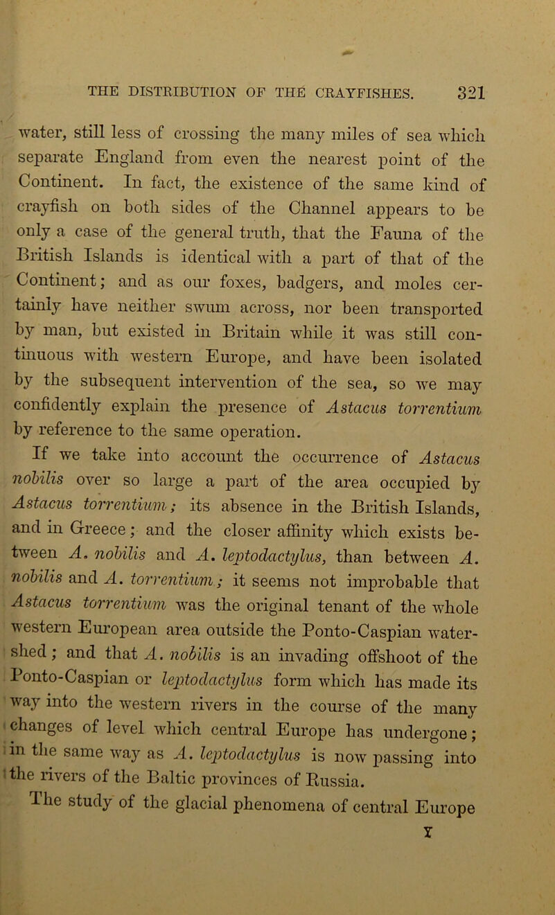 water, still less of crossing the many miles of sea which separate England from even the nearest point of the Continent. In fact, the existence of the same kind of crayfish on both sides of the Channel appears to be only a case of the general truth, that the Fauna of tlie British Islands is identical with a j)art of that of the Continent; and as our foxes, badgers, and moles cer- tainly have neither swum across, nor been transported by man, but existed in Britain while it was still cou- tmuous with western Euroj)e, and have been isolated by the subsequent intervention of the sea, so we may confidently exiDlain the presence of Astacus torrentium by reference to the same operation. If we take into account the occurrence of Astacus nohilis over so large a part of the area occupied by Astacus torrentium; its absence in the British Islands, and in Greece; and the closer affinity which exists be- tween A. nohilis and A. leptodactylus, than between A. nohilis and A. torrentium; it seems not improbable that Astacus torrentium was the original tenant of the whole western European area outside the Ponto-Caspian water- shed ; and that A. nohilis is an invading offshoot of the Ponto-Caspian or leptodactylus form which has made its ' way into the western rivers in the course of the many < changes of level which central Europe has undergone; iin the same way as A. leptodactylus is now passing into ‘ the rivers of the Baltic jjrovinces of Russia. The study of the glacial phenomena of central Europe T