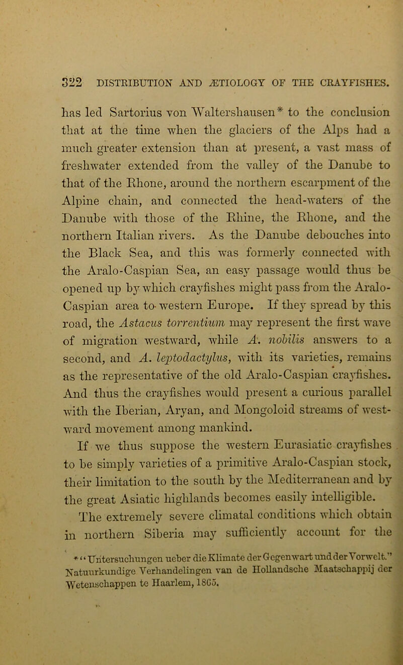 has led Sartorius von Waltershausen* to the conclusion that at the time when the glaciers of the Alps had a much greater extension than at present, a vast mass of freshwater extended from the valley of the Danube to that of the Khone, around the northern escarpment of the Alpine chain, and connected the head-waters of the Danube with those of the Ehine, the Ehone, and the northern Italian rivers. As the Danube debouches into the Black Sea, and this was formerly connected with the Aralo-Caspian Sea, an easy passage would thus be opened up bj’’ which crayfishes might pass from the Ai-alo- Caspian area to-western Europe. If they sxn’ead by this road, the Astacus torrentium may rej)resent the first wave of migration westward, while A. nobilis answers to a second, and A. leiAoclactylus, with its varieties, remains as the representative of the old Aralo-Caspian cra3lishes. And thus the crayfishes would present a cmious parallel with the Iberian, Aryan, and Mongoloid streams of west- - ward movement among manldnd. If we thus suppose the western Eurasiatic crajdishes . to be simply varieties of a primitive Aralo-Caspian stock, ' their limitation to the south by the Mediterranean and by : the great Asiatic highlands becomes easily intelhgible. \ The extremely severe chmatal conditions which obtain 1 in northern Siberia may sufficiently account for the J * ‘ ‘ Uiitersucliungen ueber die Klimate der Gcgenwart uad der Vorwelt.” J Natuurkundige Verhandelingen van de HoUandsche MaatBchapiiij der j Weteuscbappen te Haarlem, 18G5. 1