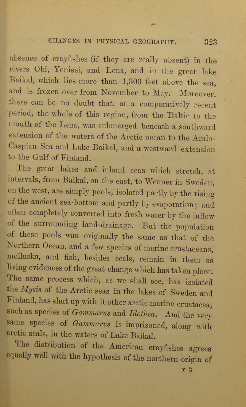 absence of craj'fislies (if thej^ are really absent) in the rivers Obi, Yenisei, and Lena, and in the great lake Baikal, Avhicli lies more than 1,300 feet above the sea, and is frozen over from November to Ma3^ Moreover, there can be no doubt that, at a comparatively recent period, the whole of this region, from the Laltic to the mouth of the Lena, was submerged beneath a southward extension of the waters of the Arctic ocean to the Aralo- Casjiian Sea and Lake Baikal, and a westward extension to the Gulf of Finland. The great lakes and inland seas which stretch, at intervals, from Baikal, on the east, to Wenner in Sweden, on the west, are simply pools, isolated partly by the rising of the ancient sea-bottom and partly b}'' evaporation; and often completely converted into fresh water by the inflow of the surroimding land-drainage. But the population of these pools was originally the same as that of the Noithern Ocean, and a few species of marine crustaceans, moUusks, and fish, besides seals, remain in them as living evidences of the great change which has taken place. The same process which, as we shaU see, has isolated the Mysis of the Arctic seas in the lakes of Sweden and Finland, has shut up with it other arctic marme Crustacea, such as species of Gammarm and Idothea. And the very same species of Gammarus is imprisoned, along with arctic seals, in the waters of Lake Baikal. The distribution of the American crayfishes agrees equally well with the hypothesis of the northern origin of