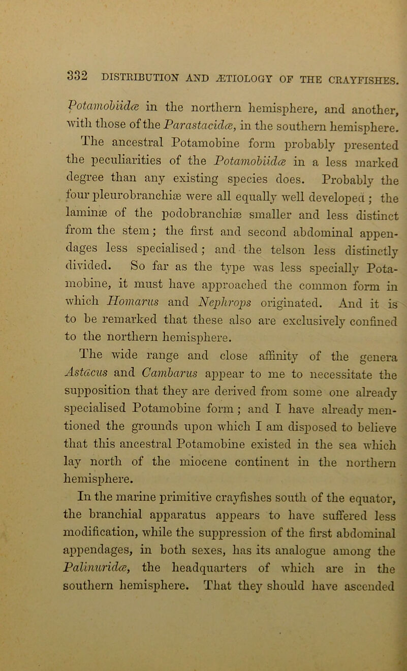 Potamobiiclcs in the northern hemisphere, and another, Avith those of the Parastacidce, in the southern hemisphere. The ancestral Potamobine form probably presented the peculiarities of the Potamohiidce in a less marked degree than any existing species does. Probably the four x)leurohranchi£e were all equally well developed ; the laminie of the podohranchiae smaller and less distinct from the stem; the first and second abdominal appen- dages less specialised; and the telson less distinctly divided. So far as the type was less speciall}’^ Pota- mobine, it must have approached the common form in which Homariis and Nephrops originated. And it is to be remarked that these also are exclusively confined to the northern hemisphere. The Avide range and close affinity of the genera Astcicus and Camharus appear to me to necessitate the supposition that they are derived from some one already specialised Potamohme form; and I have alread}’- men- tioned the grounds upon wdnch I am disposed to believe that this ancestral Potamobine existed in the sea which lay north of the miocene continent in the northern hemisphere. In the marine primitive crayfishes south of the equator, the branchial apparatus appears to have suffered less modification, while the suppression of the first abdominal appendages, in both sexes, has its analogue among the Paliimridce, the headquarters of Avhich are in the southern hemisphere. That they should have ascended