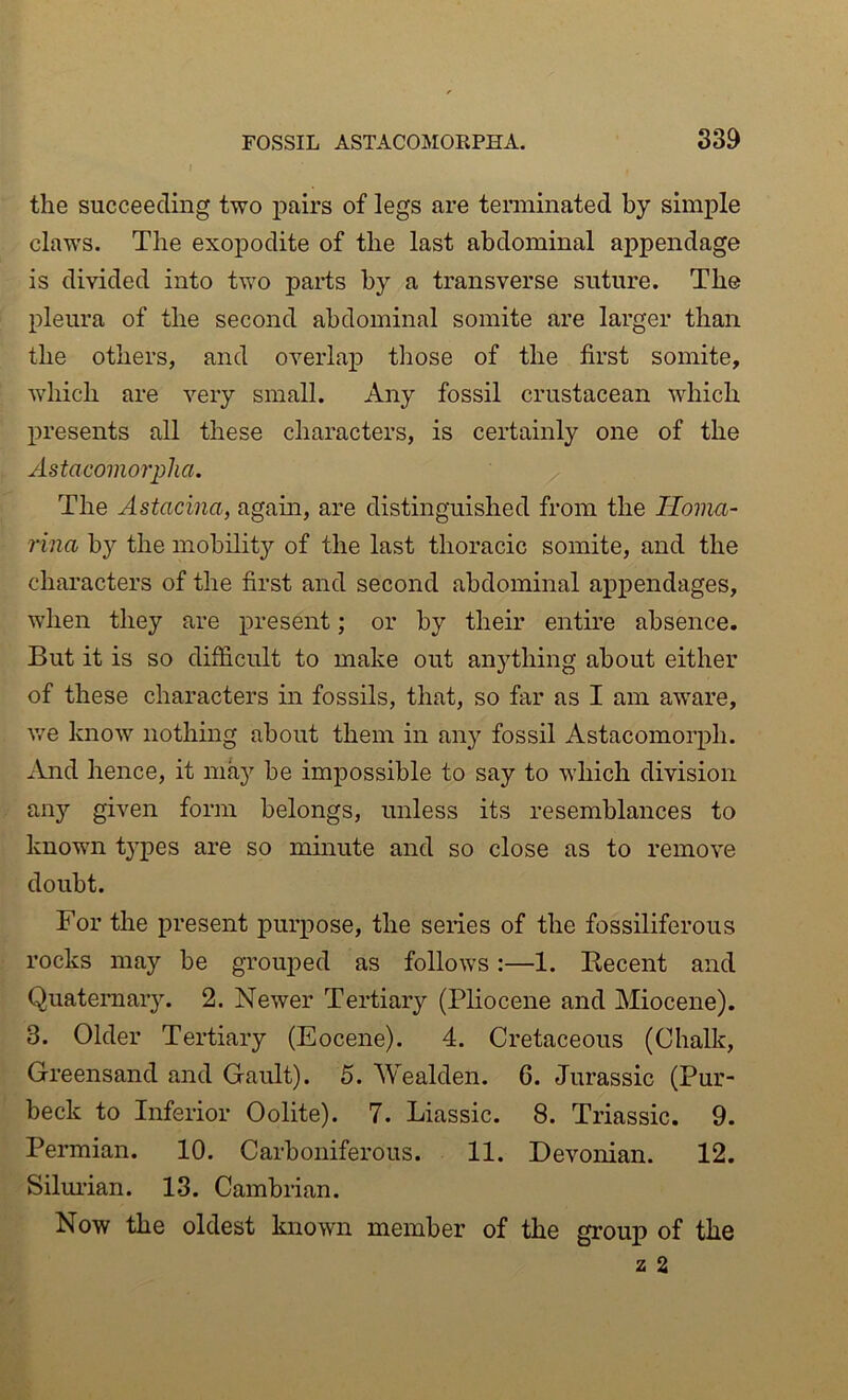 the succeeding two pairs of legs are terminated by simple claws. The exopodite of the last abdominal appendage is divided into two parts by a transverse suture. The pleura of the second abdominal somite are larger than the others, and overlap those of the first somite, which are very small. Any fossil crustacean which presents all these characters, is certainly one of the Astacomorplia. The Astacina, again, are distinguished from the Ilovia- rina by the mobility of the last thoracic somite, and the characters of the first and second abdominal appendages, when they are present; or by their entire absence. But it is so difficult to make out anything about either of these characters in fossils, that, so far as I am aware, v/e know nothing about them in any fossil Astacomorph. And hence, it may be impossible to say to which division any given form belongs, unless its resemblances to known types are so minute and so close as to remove doubt. For the present purpose, the series of the fossiliferous rocks may be grouj;)ed as follows:—1. Recent and Quateraar}. 2. Newer Tertiary (Pliocene and Miocene). 3. Older Tertiary (Eocene). 4. Cretaceous (Chalk, Greensand and Gault). 5. Wealden. 6. Jurassic (Pur- beck to Inferior Oolite). 7. Liassic. 8. Triassic. 9. Permian. 10. Carboniferous. 11. Devonian. 12. Silui’ian. 13. Cambrian. Now the oldest known member of the group of the z 2
