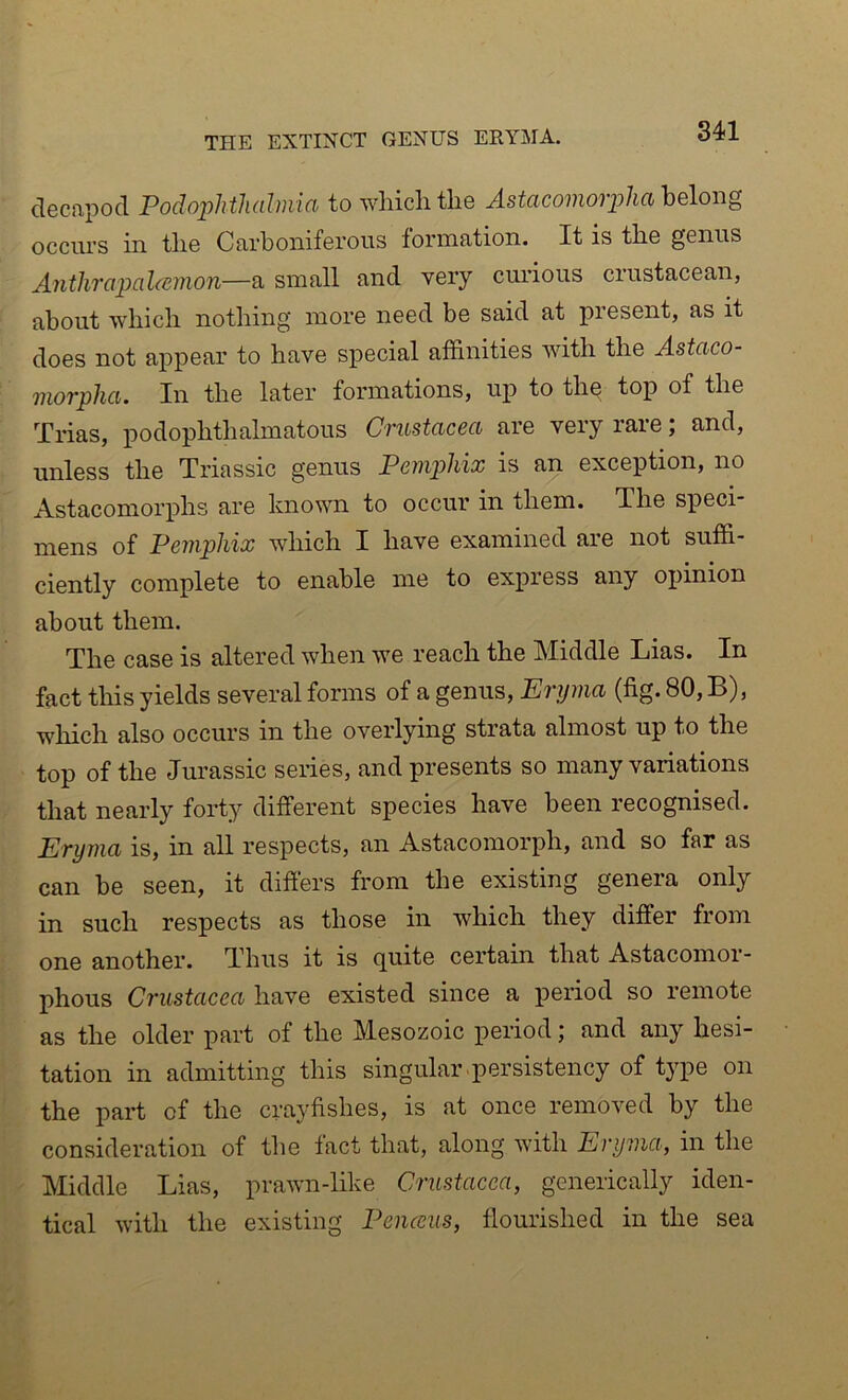 THE EXTINCT GENUS ERYMA. decapod Podophthalmia to wliiclitlie Astacomoipha heloiig occiu’S in tlie Carboniferous formation. It is tbe genus Antlirapalannon—a small and very curious crustacean, about whicli nothing more need be said at present, as it does not appear to have special affinities with the Astaco- viorphci. In the later formations, up to the top of the Trias, podophthalmatous Crustacea are very rare; and, unless the Triassic genus PenijAiix is an exception, no Astacomorphs are known to occur in them. The speci- mens of Pemphix which I have examined are not suffi- ciently complete to enable me to express any opinion about them. The case is altered when we reach the Middle Lias. In fact this yields several forms of a genus, Eryma (fig. 80, B), which also occurs in the overlying strata almost up to the top of the Jurassic series, and presents so many variations that nearly forty different species have been recognised. Eryma is, in all respects, an Astacomorph, and so far as can be seen, it differs from the existing genera only in such respects as those in which they differ from one another. Thus it is quite certain that Astacomor- phous Crustacea have existed since a period so remote as the older part of the Mesozoic period; and any hesi- tation in admitting this singular persistency of type on the part of the crayfishes, is at once removed by the consideration of the fact that, along with Eryma, in the Middle Lias, prawn-like Crustacea, generically iden- tical with the existing Penccus, flourished in the sea