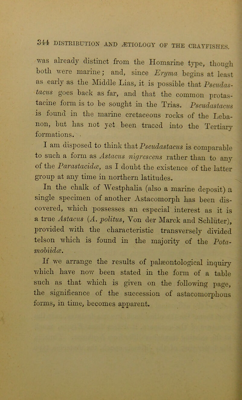 was already distinct from the Homarine tj’^pe, though both were marine; and, since Eryma begins at least as early as the Middle Lias, it is possible that Psendas- taciis goes back as far, and that the common protas- tacine foim is to be sought m the Trias. Pseudastacus is found in the marine cretaceous rocks of the Leba- non, but has not yet been traced into the Tertiary formations. • I am disj)osed to think that Pseudastacus is comj^arable to such a form as Astacus nigrescens rather than to any of the Pai astacidcBj as I doubt the existence of the latter group at any time in northern latitudes. In the chalk of Westphalia (also a marine deposit) a single specimen of another Astacomorph has been dis- covered, which j)ossesses an especial interest as it is a true Astacus (A. politus, Von der Marck and Scliliiter), jirovided with the characteristic transversely divided telson which is found in the majority of the Pota- mobiidce. If we arrange the results of jialseontological inquiry which have now been stated in the form of a table such as that which is given on the following page, the significance of the succession of astacomorphous forms, in time, becomes ajiparent.