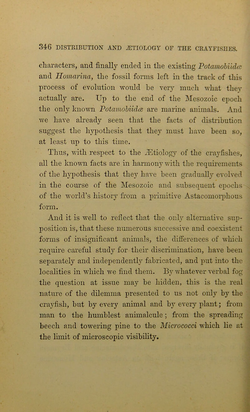 characters, and finally ended in the existing Potamohiidcc and Homarina, the fossil forms left in the track of this process of evolution would he very much what the}-- actually are. Up to the end of the jMesozoic epoch the only known Potainohiicla are marme animals. And we have already seen that the facts of distribution suggest the hj^pothesis that they must have been so, at least up to this time. Thus, with respect to the ^Etiology of the crayfishes, all the known facts are in harmony with the requii'ements of the hypothesis that they have been graduall}’- evolved in the course of the Mesozoic and subsequent epochs ^ of the world’s histoiy from a primitive Astacomoiqihous form. And it is well to reflect that the onU alternative sup- position is, that these numerous successive and coexistent forms of insignificant animals, the differences of which require careful study for their discrimination, have been . separatel}'’ and independent!}’' fabricated, and put into the : localities in 'which we find them. By whatever verbal fog  the question at issue may be hidden, this is the real ' nature of the dilemma presented to us not only by the crayfish, but by every animal and b}'' eveiy plant; from j man to the humblest animalcule ; from the spreading j beech and towering pine to the Micrococci which lie at s the limit of microscopic visibility, j