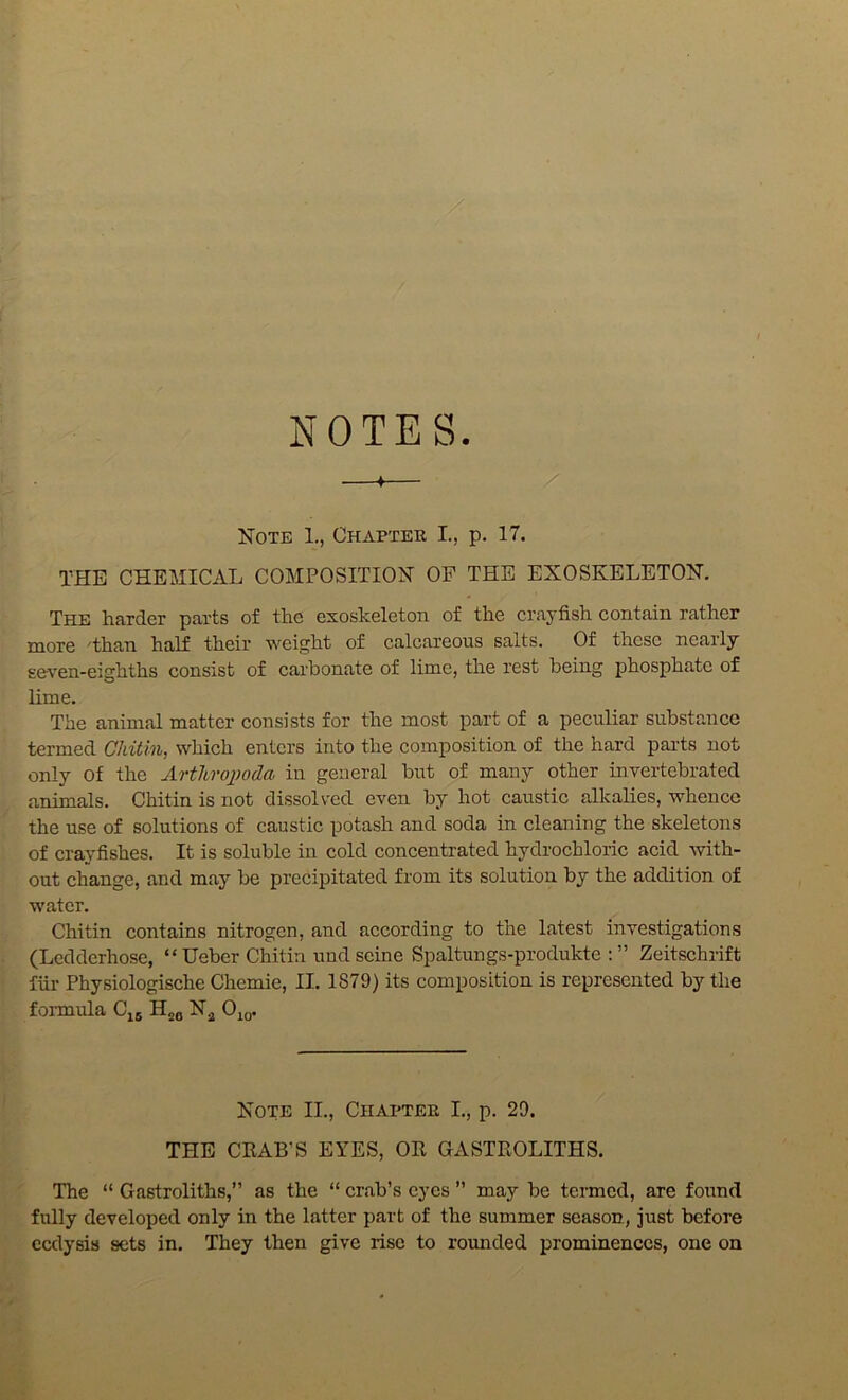 NOTES Note 1., Chapter I., p. 17. THE CHEMICAL COMPOSITIOiSr OF THE EXOSKELETON. The harder parts of the exoskeleton of the crayfish contain rather more 'than half their weight of calcareous salts. Of these nearly seven-eighths consist of carbonate of lime, the rest being phosphate of lime. The animal matter consists for the most part of a peculiar substance termed Chitin, which enters into the composition of the hard pai'ts not only Of the Arthroi^oda in general but of many other invertebrated animals. Chitin is not dissolved even by hot caustic alkalies, whence the use of solutions of caustic potash and soda in cleaning the skeletons of crayfishes. It is soluble in cold concentrated hydrochloric acid with- out change, and may be precipitated from its solution by the addition of water. Chitin contains nitrogen, and according to the latest investigations (Ledderhose, “ Ueber Chitin und seine Spaltungs-produkte : ” Zeitschrift fiir Physiologische Chemie, II. 1879) its composition is represented by the foiTQula Cj5 H26 Njj OiQ. Note II., Chapter L, p. 29. THE CKAB’S EYES, OR GASTROLITHS. The “ Gastroliths,” as the “ crab’s eyes ” may be termed, are found fully developed only in the latter part of the summer season, just before calysis sets in. They then give rise to rounded prominences, one on