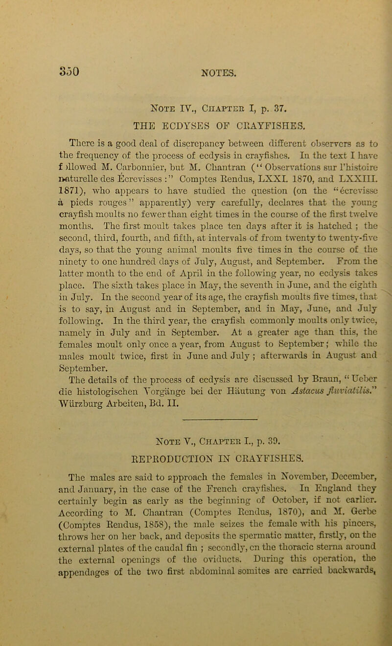 Note IV,, Ciiapteh I, p, .37. THE ECDYSES OF CHAYFISHE.S. There is a good deal of discrepancy between different observers as to the frequency of the process of eedysis in crayfishes. In the text I have f dlowed M. Carbonuier, but M. Chantran (“ Observations sur I’histoire naturelle des Ecrevisses Comptes Eendus, LXXI. 1870, and LXXIII. 1871), who appears to have studied the question (on the “6crcvisse a pieds rouges ” apparently) very carefully, declares that the young crayfish moults no fewer than eight times in the course of the first twelve months. The first moult takes place ten days after it is hatched ; the second, third, fourth, and fifth, at intervals of from twenty to twentj'-five days, so that the young animal moults five times in the course of the ninety to one himdred days of July, August, and September. From the latter month to the end of April in the following year, no eedysis takes place. The sixth takes place in May, the seventh in June, and the eighth in July. In the second year of its age, the crayfish moults five times, that is to say, in August and m September, and in May, June, and July following. In the third year, the crayfish commonly moults only t\vice, namely in July and in September. At a greater age than this, the females moult only once a year, from August to September; while the males moult twice, first m June and July ; afterwards in August and September, The details of the process of eedysis are discussed by Braun, “ Ueljer die histologischen Yorgiinge bei der Hiiutung von Astacus Jiiiviatilis. Wurzburg Ai’beiten, Bd. II. Note V., Chapter L, p. 39. KEPEODUCTION IN CEAYFISHES. The males are said to approach the females in November, December, and January, in the case of the French crayfishes. In England they certainly begin as early as the beginning of Octol>er, if not earlier. According to M. Chantran (Comptes Eendus, 1870), and M. Gerbe (Comptes Eendus, 1858), the male seizes the female with his pincers, throws her on her back, and deposits the spermatic matter, firstly, on the external plates of the caudal fin ; secondly, cn the thoracic sterna around the external openings of the oviducts. During this operation, the appendages of the two first abdominal somites are carried backwards,