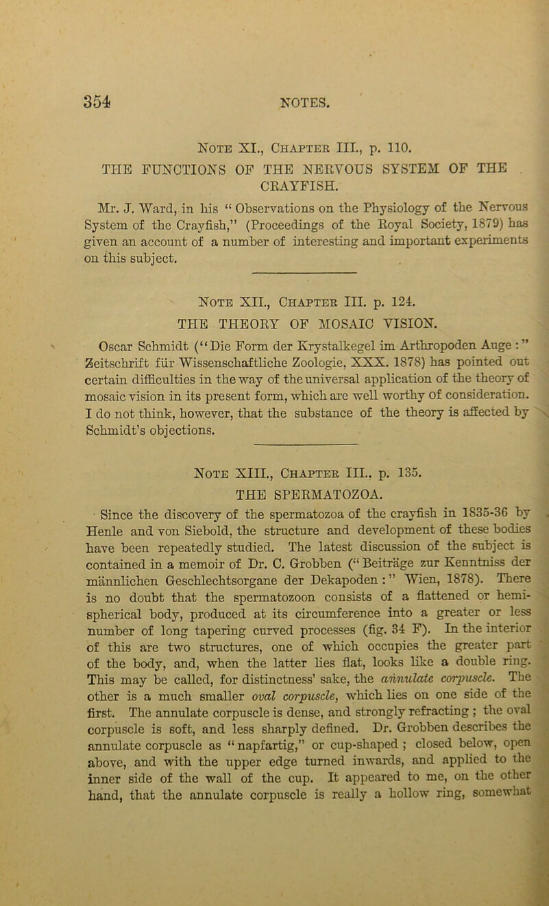 Note XI., Chapter III., p. 110. THE FUNCTIONS OF THE NERVOUS SYSTEM OF THE , CRAYFISH. Mr. J. Ward, in his “ Observations on the Physiology of the Nervous System of the Crayfish,” (Proceedings of the Royal Society, 1879) has given an account of a number of interesting and important experiments on this subject. Note XII., Chapter III. p. 124. THE THEORY OF MOSAIC VISION. Oscar Schmidt (“Die Form der Krystalkegel im Arthropoden Auge ; ” Zeitschrift fiir Wissenschaftliche Zoologie, XXX. 1878) has pointed out certain difficulties in the vs^ay of the universal application of the theory of mosaic vision in its present form, which are well worthy of consideration. I do not think, however, that the substance of the theory is affected by Schmidt’s objections. Note XIII., Chapter III., p. 135. THE SPERMATOZOA. ■ Since the discovery of the spermatozoa of the crayfish in 1835-36 by Henle and von Siebold, the structure and development of these bodies have been repeatedly studied. The latest discussion of the subject is contained in a memoir of Dr. C. Grobben (“ Beitrage zur Kenntmss der mannlichen Geschlechtsorgane der Dekapoden : ” Wien, 1878). There is no doubt that the spermatozoon consists of a flattened or hemi- spherical body, produced at its circumference into a greater or less number of long tapering curved processes (fig. 34 F). In the interior of this are two structures, one of which occupies the greater part of the body, and, when the latter lies flat, looks like a double ring. This may be called, for distinctness’ sake, the annulate corpuscle. The other is a much smaller oval corpuscle, which lies on one side of the first. The annulate corpuscle is dense, and strongly refracting ; the oval corpuscle is soft, and less sharply defined. Dr. Grobben describes the annulate corpuscle as “napfartig,” or cup-shaped; closed below, open above, and with the upper edge turned inwards, and applied to the inner side of the wall of the cup. It appeared to me, on the other hand, that the annulate corpuscle is really a hollow ring, somewhat