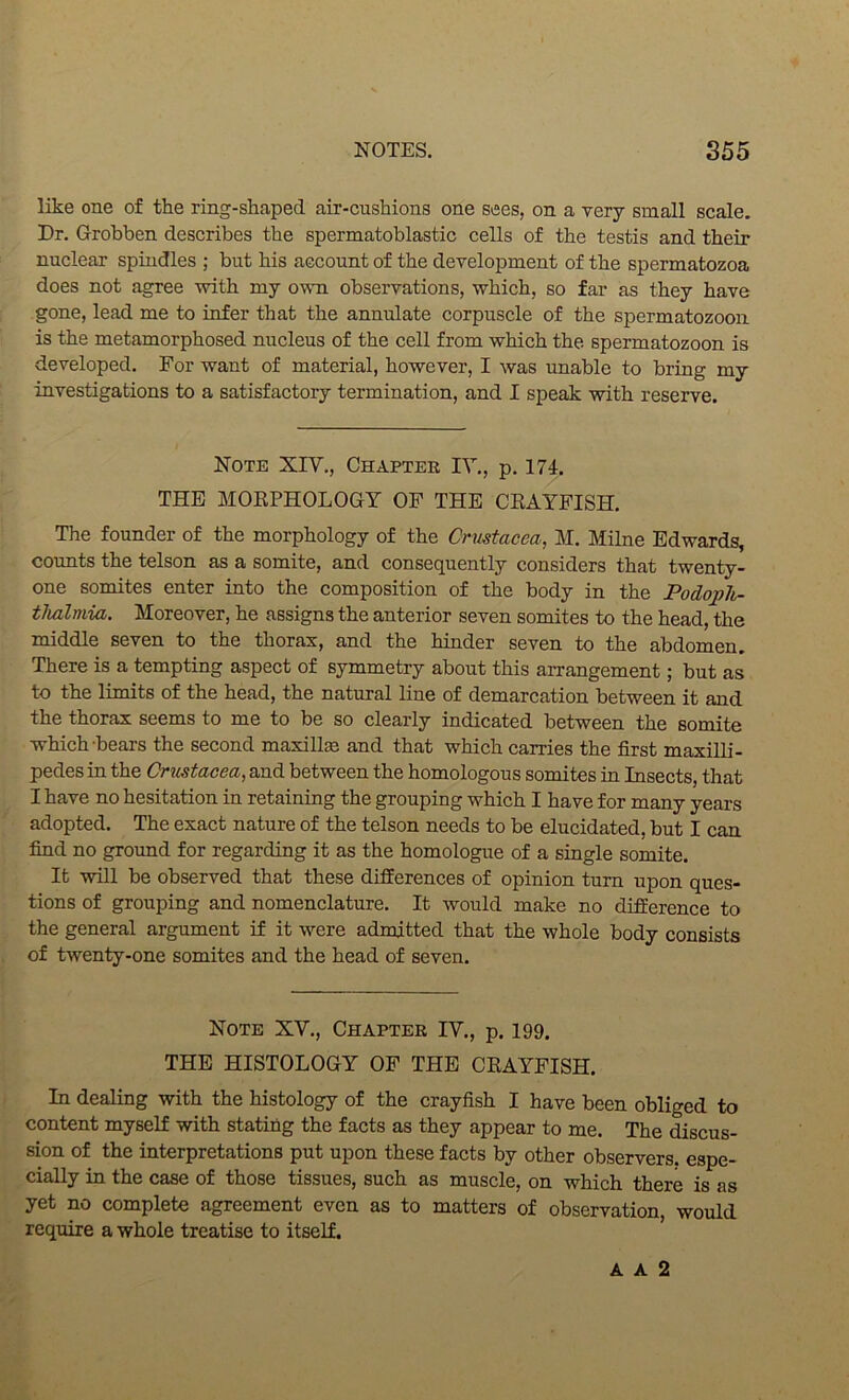 like one of the ring-shaped air-cushions one sees, on a very small scale. Dr. Grobben describes the spermatoblastic cells of the testis and their nuclear spindles ; but his account of the development of the spermatozoa does not agree with my own observations, which, so far as they have gone, lead me to infer that the annulate corpuscle of the spermatozoon is the metamorphosed nucleus of the cell from which the spermatozoon is developed. For want of material, however, I was unable to bring my investigations to a satisfactory termination, and I speak with reserve. Note XIV., Chapter IV., p. 174. THE MOKPHOLOGY OF THE CKAYFISH. The founder of the morphology of the Crustacea, M. Milne Edwards, counts the telson as a somite, and consequently considers that twenty- one somites enter into the composition of the body in the Podoph- tJialmia. Moreover, he assigns the anterior seven somites to the head, the middle seven to the thorax, and the hinder seven to the abdomen. There is a tempting aspect of symmetry about this arrangement; but as to the limits of the head, the natural line of demarcation between it and the thorax seems to me to be so clearly indicated between the somite which-bears the second maxillae and that which carries the first maxilli- pedes in the Crustacea, and between the homologous somites in Insects, that I have no hesitation in retaining the grouping which I have for many years adopted. The exact nature of the telson needs to be elucidated, but I can find no ground for regarding it as the homologue of a single somite. It will be observed that these differences of opinion turn upon ques- tions of grouping and nomenclature. It would make no difference to the general argument if it were admitted that the whole body consists of twenty-one somites and the head of seven. Note XV., Chapter IV., p. 199. THE HISTOLOGY OF THE CEAYFISH. In dealing with the histology of the crayfish I have been obliged to content myself with stating the facts as they appear to me. The discus- sion of the interpretations put upon these facts by other observers, espe- cially in the case of those tissues, such as muscle, on which there is as yet no complete agreement even as to matters of observation, would require a whole treatise to itself. A A 2