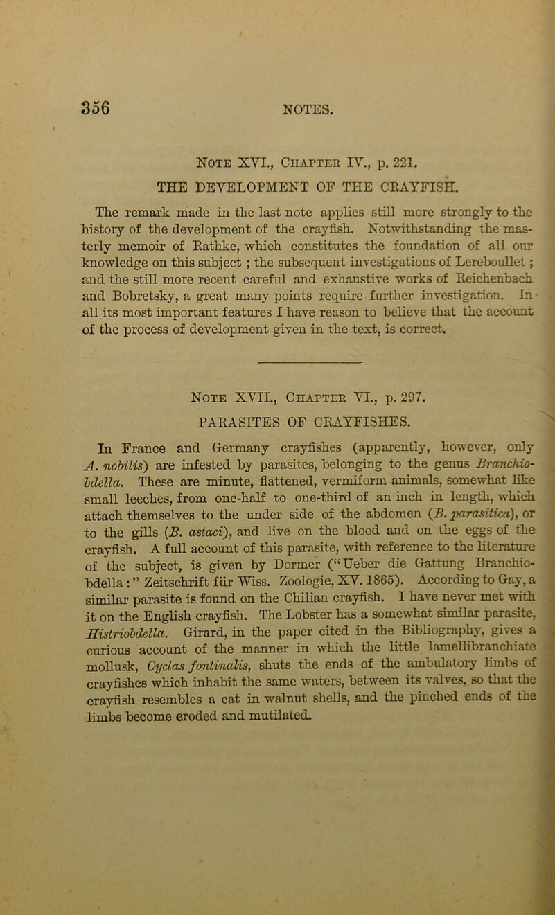 Note XVI., Chapter IY,, p. 221. THE DEVELOPMENT OF THE CEAYFISH. The remai’k made in the last note applies still more strongly to the history of the development of the crayfish. Notwithstanding the mas- terly memoir of Eathke, which constitutes the foundation of all our knowledge on this subject; the subsequent investigations of LerebouUet; and the still more recent careful and exhaustive works of Eeichenbach and Bobretsky, a great many points require further investigation. In • all its most important features I have reason to believe that the account of the process of development given in the text, is correct. Note XVII., Chapter VI., p. 207. PAEASITES OF CEAYFISHES. In France and Germany crayfishes (apparently, however, only A. noMlis) are infested by parasites, belonging to the genus JBranchio- Mella. These are minute, fiattened, vermiform animals, somewhat like small leeches, from one-half to one-third of an inch in length, which attach themselves to the under side of the abdomen (B. parasitica), or to the gills {B. astaci), and live on the blood and on the eggs of the crayfish. A full account of this parasite, with reference to the literatui-e of the subject, is given by Dormer (“Ueber die Gattung Branchio- bdella: ” Zeitschrift fur Wiss. Zoologie, XV. 1865). According to Gay, a similar parasite is found on the Chilian crayfish. I have never met with it on the Enghsh crayfish. The Lobster has a somewhat similar parasite, Histrioldella. Girard, in the paper cited in the Bibliography, gives a curious account of the manner in which the little lamellibranchiate mollusk, CycLas foniirwXis, shuts the ends of the ambulatory limbs of crayfishes which inhabit the same waters, between its valves, so that the crayfish resembles a cat in walnut shells, and the pinched ends of the limbs become eroded and mutilated.