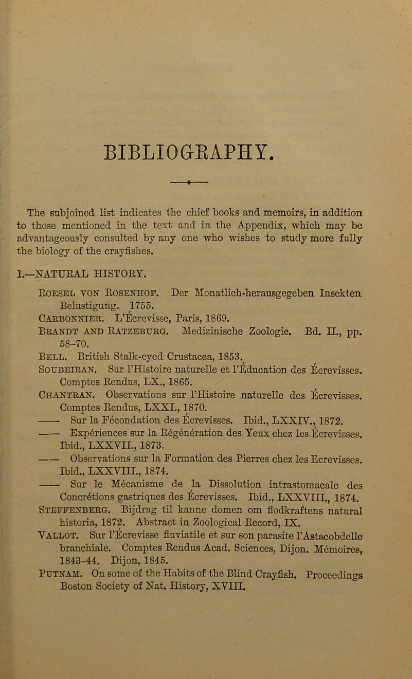 BIBLIOGEAPHY The subjoined list indicates the chief books and memoirs, in addition, to those mentioned in the text and in the Appendix, which may be advantageously consulted by any one who wishes to study more fully the biology of the crayfishes. 1.—NATURAL HISTORY. Roesel von Rosenhof. Der Monatlich-herausgegeben Insekten Belustigung. 1755. Caebonniee. L’Ecrevisse, Paris, 1869. Beandt and Ratzebueg. Medizinische Zoologie. Bd. II., pp. 68-70. Bell. British Stalk-eyed Crustacea, 1853. SouBEiEAN. Sur PHistoire naturelle et I’Education des Ecrevisses. Comptes Rendus, LX., 1865. Chantean. Observations sur PHistoire naturelle des Ecrevisses. Comptes Rendus, LXXL, 1870. Sur la Fecondation des !^crevisses. Ibid., LXXIV., 1872. Experiences sur la Regeneration des Teux chez les Ecrevisses. Ibid., LXXVIL, 1873.. Observations sur la Formation des Pierres chez les Ecrevisses. Ibid., LXXVIII., 1874. Sur le Mecanisme de la Dissolution intrastomacale des Concretions gastriques des Ecrevisses. Ibid., LXXVIII., 1874. Steppenbeeg. Bijdrag til kanne domen om flodkraftens natural historia, 1872, Abstract in Zoological Record, EX. Vallot. Sur PEcrevisse fluviatile et sur son parasite PAstacobdeUe branchiale. Comptes Rendus Acad. Sciences, Dijon. Memoires, 1843-44. Dijon, 1845. Putnam. On some of the Habits of the Blind Crayfish. Proceedings Boston Society of Nat. History, XVIII.