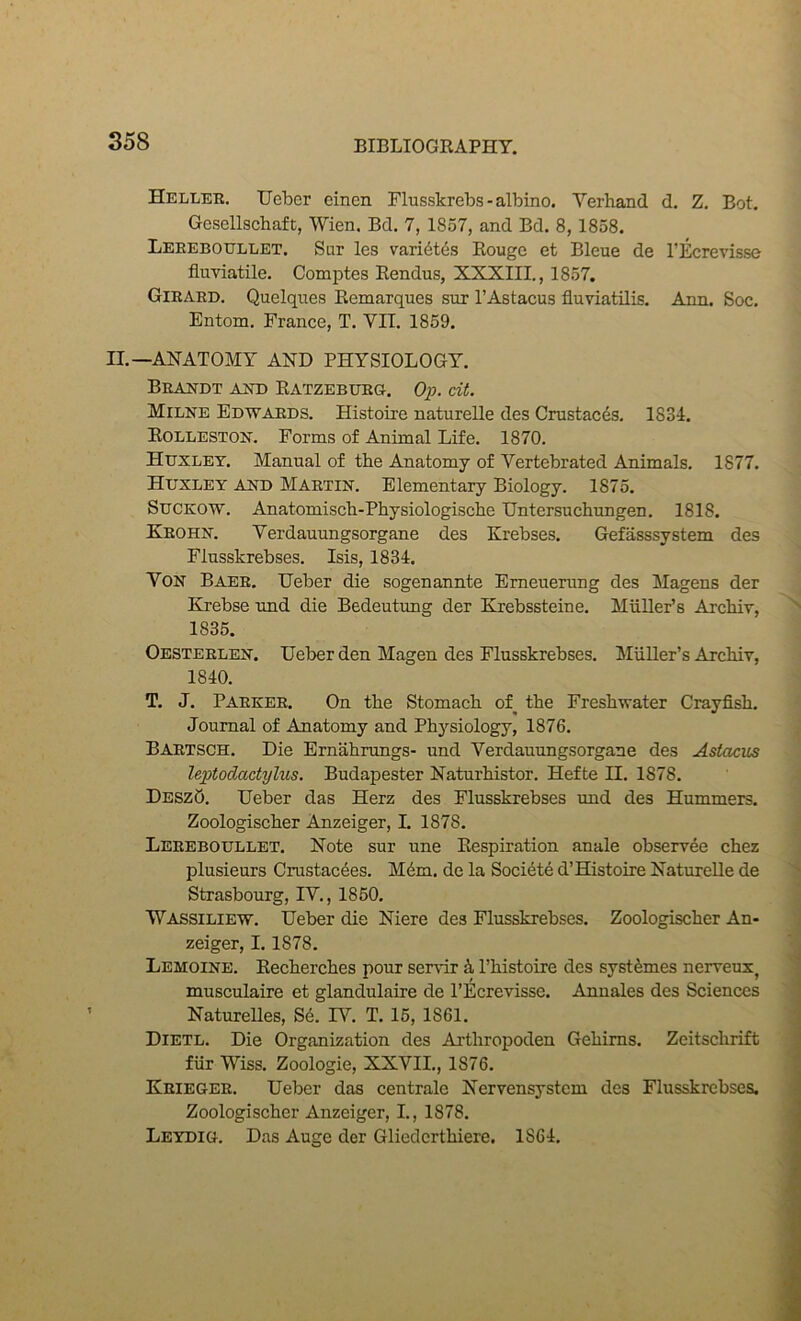 Heller, Uebcr einen Flusskrebs-albino. Verhand d. Z, Bot. Gesellscbaft, Wien. Bd. 7, 1857, and Bd. 8, 1858. Leeeboullet. Sur les vari6t4s Rouge et Bleue de I’lkjrevisse fluviatile. Comptes Rendus, XXXIII., 1857. Girard. Quelques Remarques sur I’Astacus fluviatUis. Ann, Soc. Entom. France, T. VII. 1859. II.—ANATOMY AND PHYSIOLOGY. Brandt and Ratzeburg. Op. dt. Milne Edwards. Histotre naturelle des Crustacds, 1834. Eolleston. Forms of Animal Life. 1870. Huxley. Manual of the Anatomy of Vertebrated Animals. 1877. Huxley and Martin. Elementary Biology. 1875. SUCKOW. Anatomiscb-Physiologiscbe TJntersuchungen. 1818. Krohn. Yerdauungsorgane des Krebses. Gefasssystem des Flusskrebses. Isis, 1834. Von Baer. IJeber die sogenannte Emeuerung des Magens der Krebse und die Bedeutung der Krebssteine. Muller’s Arcbiv, 1835. Oesterlen. Ueber den Magen des Flusskrebses. Miiller’s Arcbiv, 1840. T, J. Parker. On the Stomach of^ the Freshwater Crayfish. Journal of Anatomy and Physiology, 1876. Bartsch. Die Ernahrungs- und Yerdauungsorgane des Astacus Uptodactylus. Budapester Naturhistor. Hefte H. 1878. DeszQ, Ueber das Herz des Flusskrebses und des Hummers. Zoologischer Anzeiger, I. 1878. Lereboullet. Note sur une Respiration anale observee chez plusieurs Crustac4es. Mdm. de la Societe d’Histoire Naturelle de Strasbourg, IV., 1850. Wassiliew. Ueber die Niere des Flusskrebses. Zoologischer An- zeiger, 1.1878. Lemoine. Eecherches pour ser\dr ^ Phistoire des syst^mes nerveux, musculaire et glandulaire de I’Ecrevisse. Annales des Sciences Naturelles, S4. IV. T. 15, 1861. Dietl. Die Organization des Arthropoden Gehims. Zeitschrift fiir Wiss. Zoologie, XXVIL, 1876. Krieger. Ueber das centrale Nervensystcm des Flusskrebses. Zoologischer Anzeiger, L, 1878. Leydig. Das Auge der Gliedcrthiere. 1864.