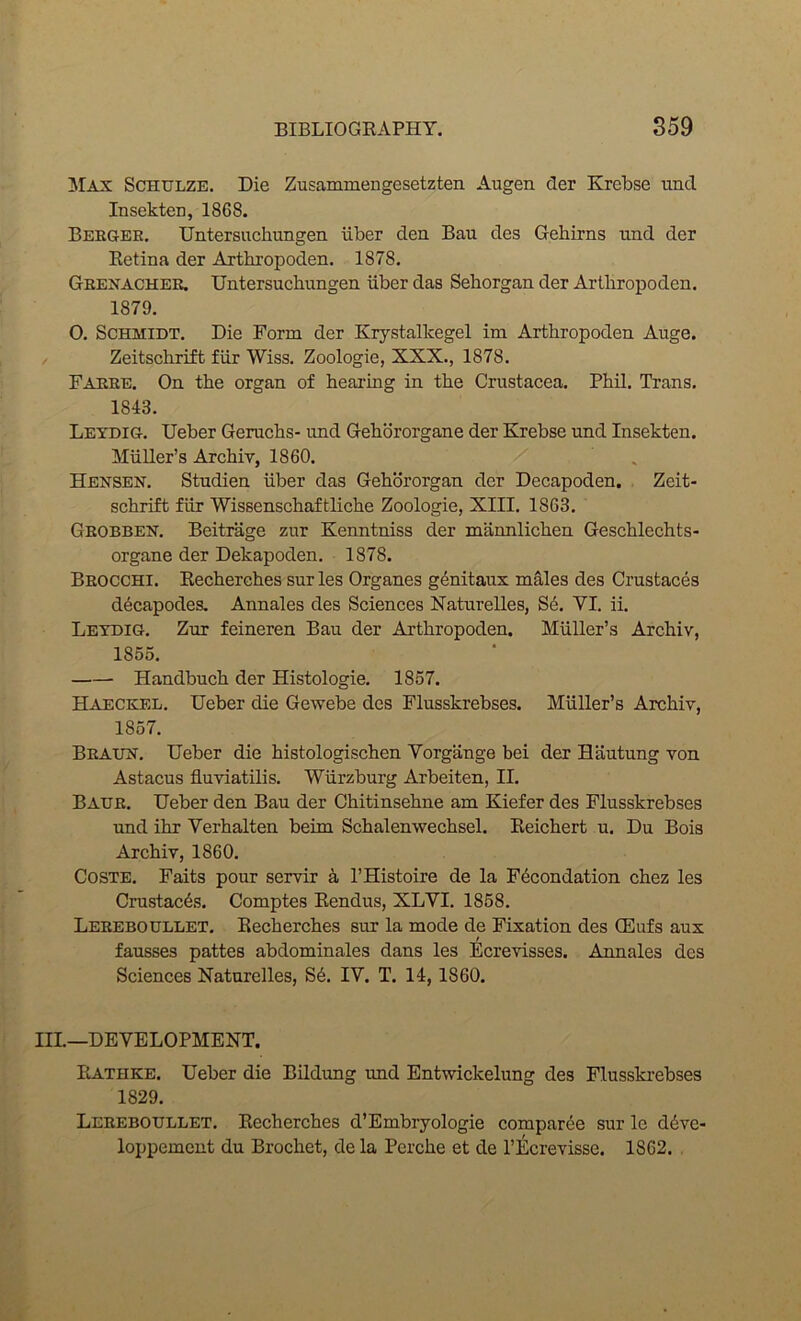 AT\x Schulze. Die Zusammengesetzten Augen der Krebse und Insekten, 1868. Beegee. Untersucliungen iiber den Ban des Gebirns nnd der Retina der Arthropoden. 1878. Geenachee, Untersuchungen iiber das Sehorgan der Arthropoden. 1879. O. Schmidt. Die Form der Krystallcegel im Arthropoden Auge. Zeitschrift fiir Wiss. Zoologie, XXX., 1878. Faeee. On the organ of hearing in the Crustacea. Phil. Trans. 1843. Leydig. Ueber Geruchs- nnd Gehororgane der Krebse und Insekten. Muller’s Archiv, 1860. . Hensen. Studien iiber das Gehbrorgan der Decapoden. . Zeit- schrift fiir Wissenschaftliche Zoologie, XIII. 1863. Geobbeh. Beitrage zur Kenntniss der mannlichen Geschlechts- organe der Dekapoden. 1878. Beocchi. Recherches sur les Organes genitaux males des Crustaces d^capodes. Annales des Sciences Naturelles, S6. VI. ii. Letdig. Zur feineren Bau der Arthropoden. Muller’s Archiv, 1855. Handbuch der Histologie. 1857. Haeckel. Ueber die Gewebe des Flusskrebses. Muller’s Archiv, 1857. Beaun. Ueber die histologischen Vorgange bei der Bautung von Astacus fluviatilis. Wurzburg Arbeiten, II. Baue. Ueber den Bau der Chitinsehne am Kiefer des Flusskrebses und ihr Verhalten beim Schalenwechsel. Reichert u. Du Bois Archiv, 1860. CosTE. Faits pour servir k I’Histoire de la F^condation chez les Crustaces. Comptes Rendus, XLVI. 1858. Leeeboullet. Recherches sur la mode de Fixation des CEufs aux fausses pattes abdominales dans les Ecrevisses. Annales des Sciences Naturelles, S6. IV. T. 14,1860. III.—DEVELOPMENT. Rathke. Ueber die Bildimg und Entwickelung des Flusskrebses 1829. Leeeboullet. Recherches d’Embryologie comparee sur le d6ve- loppement du Brochet, de la Pcrche et de I’Ecrevisse. 1862.