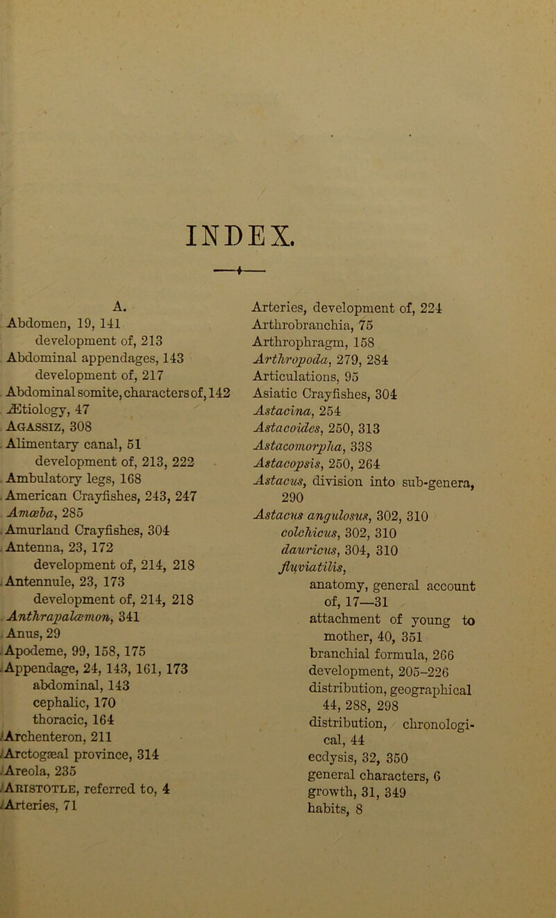 INDEX. A. Abdomen, 19, 111 development of, 213 Abdominal appendages, 143 development of, 217 . Abdominal somite, charactersof, 142 AEtiology, 47 Agassiz, 308 . Alimentary canal, 51 development of, 213, 222 . Ambulatory legs, 168 . American Crayfishes, 243, 247 Avioeba, 285 .Amurland Crayfishes, 304 . Antenna, 23, 172 development of, 214, 218 :Antennule, 23, 173 development of, 214, 218 . Anthrapalcdmon, 341 . Anus, 29 ■Apodeme, 99,158, 175 Appendage, 24, 143, 161,173 abdominal, 143 cephalic, 170 thoracic, 164 /Archenteron, 211 /Arctogaeal province, 314 ^Areola, 235 /Aristotle, referred to, 4 /Arteries, 71 Arteries, development of, 224 Arthrobranchia, 75 Arthrophragm, 158 Arthropoda, 279, 284 Articulations, 95 Asiatic Crayfishes, 304 Astacina, 254 Astacoides, 250, 313 Astacomorplia, 338 Astacopsis, 250, 264 Astacus, division into sub-genera, 290 Astacus angulosus, 302, 310 colcMcus, 302, 310 dauricus, 304, 310 JluviatUis, anatomy, general account of, 17—31 attachment of young to mother, 40, 351 branchial formula, 266 development, 205-226 distribution, geographical 44, 288, 298 distribution, clironologi- cal, 44 eedysis, 32, 350 general characters, 6 growth, 31, 349 habits, 8