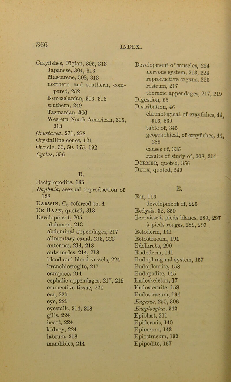 S66 INDEX. Crayfishes, Figian, 30G, 313 Japanese, 304, 313 Mascarene, 308, 313 northern and southern, com- pared, 262 Novozelanian, 306, 313 southern, 249 Tasmanian, 306 Western North American, 305, 313 Crmtacea, 271, 278 Crystalline cones, 121 Cuticle, 33, 50, 176, 192 Cyelas, 356 D. Dactylopodite, 165 Daphnia, asexual reproduction of 128 Daewin, C., referred to, 4 De Haan, quoted, 313 Development, 205 abdomen, 213 abdominal appendages, 217 alimentary canal, 213, 222 antennae, 214, 218 antennules, 214, 218 blood and blood vessels, 224 branchiostegite, 217 carapace, 214 cephalic appendages, 217, 219 connective tissue, 224 ear, 226 eye, 225 eyestalk, 214, 218 gills, 224 heart, 224 kidney, 224 labrum, 218 mandibles, 214 Development of muscles, 224 nervous system, 213, 224 reproductive organs, 225 rostrum, 217 thoracic appendages, 217, 219 Digestion, 63 Distribution, 46 chronological, of crayfishes, 44, 316, 339 table of, 345 geographical, of crayfishes, 44» 288 causes of, 335 results of study of, 308, 314 Doemer, quoted, 356 Dulk, quoted, 349 N E. Ear, 116 development of, 225 Eedysis, 32, 350 Ecrevisse b, pieds blancs, 289, 297 a pieds rouges, 289, 297 Ectoderm, 141 Ectostracum, 194 Edelkrebs, 290 Endoderm, 141 Endophragmal system, 167 Endopleurite, 168 Endopodite, 145 Endoskeleton, 17 Endostemite, 158 Endostracum, 194 JEngesns, 250, 306 Enoplocytia, 342 Epiblast, 211 Epidermis, 140 Epimeron, 143 Epiostracum, 192 Epipodite, 167