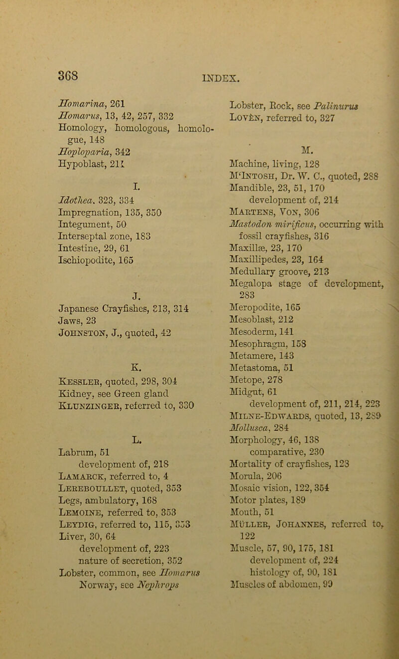 Uomarina, 261 Homarns, 13, 42, 257, 332 Homology, homologous, homolo- gue, 148 Hojploparia, 342 Hypoblast, 211 I. Idotliea. 323, 334 Impregnation, 135, 350 Integument, 50 Interseptal zone, 183 Intestine, 29, 61 Ischiopodite, 165 J. Japanese Crayfishes, 213, 314 Jaws, 23 Johnston, J,, quoted, 42 K. Kessleb, quoted, 298, 304 Kidney, see Green gland Klhnzingeb, referred to, 330 L. Labrum, 51 development of, 218 Lamaeck, referred to, 4 Leeeboullet, quoted, 353 Legs, ambulatory, 168 Lemoine, referred to, 353 Leydig, referred to, 115, 353 Liver, 30, 64 development of, 223 nature of secretion, 352 Lobster, common, see ILimarus Norway, see Neplirops Lobster, Lock, see Palinurua LoviN, referred to, 327 M. Machine, living, 128 M'Intosh, Dr. W. C., quoted, 288 Mandible, 23, 51, 170 development of, 214 Maetens, Von, 306 Mastodon mirifiens, occurring with fossil crayfishes, 316 MaxillEe, 23, 170 Maxillipedes, 23, 164 Medullary groove, 213 Megalopa stage of development, 283 Meropodite, 165 Mesoblast, 212 Mesoderm, 141 Mesophragm, 158 Metamere, 143 Metastoma, 51 Metope, 278 Midgnt, 61 development of, 211, 214, 223 Milne-Edwaeds, quoted, 13, 289 Mollusca, 284 Morphology, 46, 138 comparative, 230 Mortality of crayfishes, 123 Morula, 206 Mosaic vision, 122,354 Motor plates, 189 Mouth, 51 Mullee, Johannes, referred to, 122 Muscle, 57, 90,175, 181 development of, 224 histology of, 90, 181 Muscles of abdomen, 99