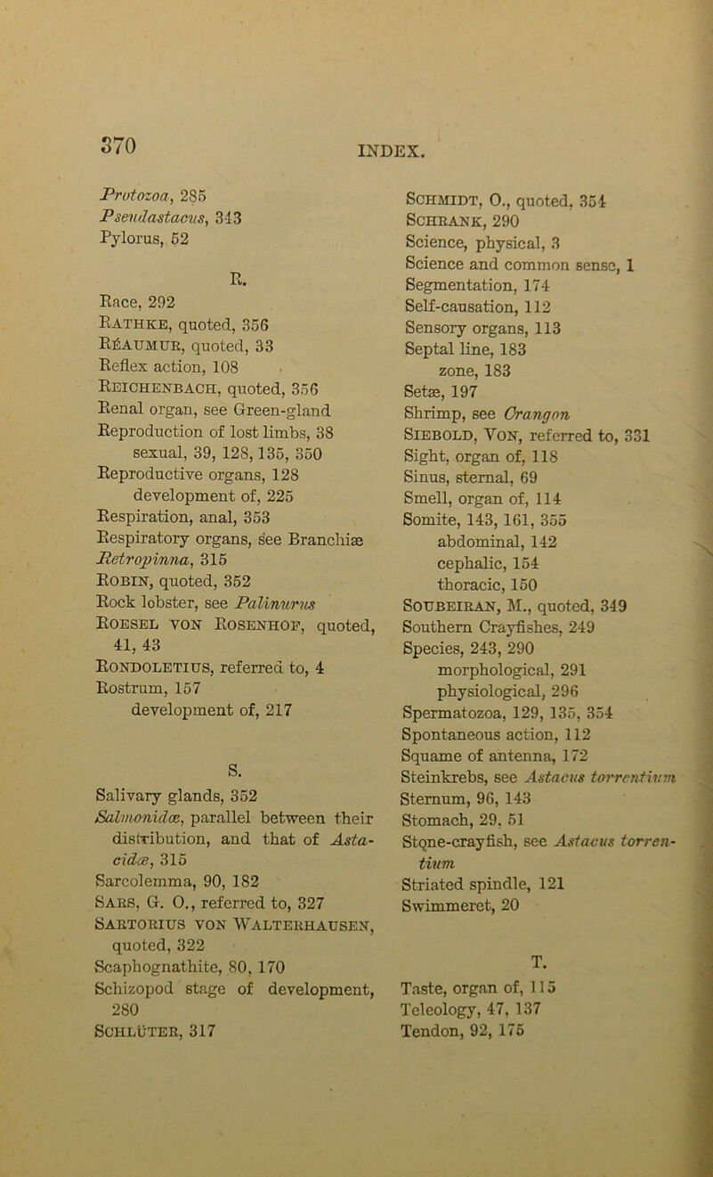 S70 Protozoa, 285 Psendastacus, 3-13 Pylorus, 62 R. Race, 292 Rathke, quoted, 35G Reaumur, quoted, 33 Reflex action, 108 Reichenbach, quoted, 356 Renal organ, see Green-gland Reproduction of lost limbs, 38 sexual, 39, 128,135, 350 Reproductive organs, 128 development of, 225 Respiration, anal, 353 Respiratory organs, see Branchiae Petro])inna, 315 Robin, quoted, 352 Rock lobster, see Palinurns Eoesel von Eosenhop, quoted, 41, 43 Rondolbtius, referred to, 4 Rostrum, 157 development of, 217 S. Salivary glands, 352 Salmonidoe, parallel between their distribution, and that of Asta- cidce, 315 Sarcolemma, 90, 182 Bars, G. 0., referred to, 327 Sartorius von Walterhausen, quoted, 322 Scaphognathite, SO, 170 Schizopod stage of development, 280 SCHLUTER, 317 Schmidt, 0., quoted, 354 SCHRANK, 290 Science, physical, 3 Science and common sense, 1 Segmentation, 174 Self-causation, 112 Sensory organs, 113 Septal line, 183 zone, 183 Setae, 197 Shrimp, see Crangon SiEBOLD, Von, referred to, 331 Sight, organ of, 118 Sinus, sternal, 69 Smell, organ of, 114 Somite, 143, 161, 355 abdominal, 142 cephalic, 154 thoracic, 150 SOUBEIRAN, M., quoted, 349 Southern Crayfishes, 249 Species, 243, 290 morphological, 291 physiological, 296 Spermatozoa, 129, 135, 354 Spontaneous action, 112 Squame of antenna, 172 Steinkrebs, see Astacus torrentivm Sternum, 96, 143 Stomach, 29, 51 Stqne-crayfish, see Astacus iorren- tium Striated spindle, 121 Swimmeret, 20 T. Taste, organ of, 115 Teleology, 47, 137 Tendon, 92, 175