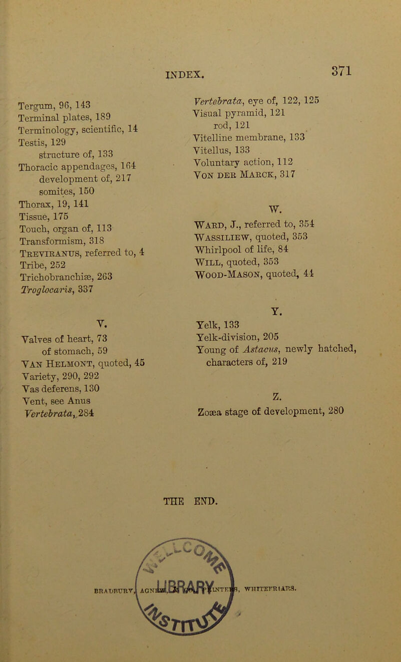 Tergum, 96, 143 Terminal plates, 189 Terminology, scientific, 14 Testis, 129 strnctnre of, 133 Thoracic appendages, 164 development of, 217 somites, 150 Thorax, 19, 141 Tissue, 176 Touch, organ of, 113 Transformism, 318 Teeviranus, referred to, 4 Tribe, 252 Trichobranchise, 263 Troglocans, 337 Vertehrata, eye of, 122, 125 Visual pyramid, 121 rod, 121 Vitelline membrane, 133 Vitellus, 133 Voluntary action, 112 Von dee Maeck, 317 W. Ward, J., referred to, 354 Wassiliew, quoted, 353 Whirlpool of life, 84 Wile, quoted, 363 Wood-Mason, quoted, 44 V. Valves of heart, 73 of stomach, 59 VAN Helmont, quoted, 45 Variety, 290, 292 Vas deferens, 130 Vent, see Anus Vertehrata,,2^4t Y. Yelk, 133 Yelk-division, 205 Young of Astaevs, newly hatched, characters of, 219 Z. Zosea stage of development, 280 THE END.