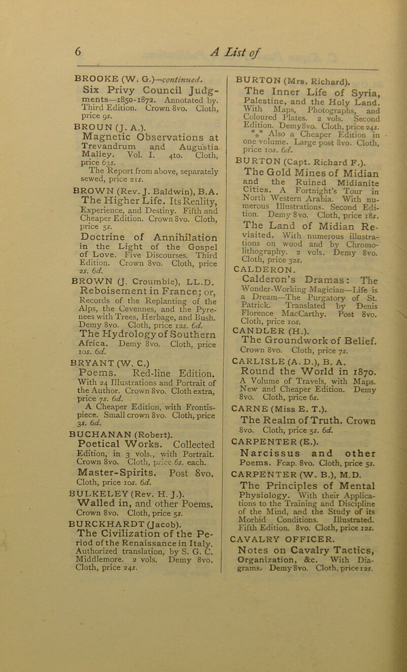 BROOKE (W. G.)—continued. Six Privy Council Judg- ments—1850-1872. Annotated by. Third Edition. Crown 8vo. Cloth, price <js. BROUN (J. A.). Magnetic Observations at Trevandrum and Augustia Malley. Vol. I. 410. Cloth, price 63^. The Report from above, separately sewed, price 2ij. BROWN (Rev. J. Baldwin), B.A. The Higher Life. ItsReality, Experience, and Destiny. Fifth and Cheaper Edition. Crown 8vo. Cloth, price 3r. Doctrine of Annihilation in the Light of the Gospel of Love. Five Discourses. Third Edition. Crown 8vo. Cloth, price 2j. ^d. BROWN (J. Croumbie), LL.D. Reboisement in France; or, Records of the Replanting of the Alps, the Cevennes, and the Pyre- nees with Trees, Herbage, and Bush. Demy 8vo. Cloth, price i2j. (id. The Hydrology of Southern Africa. Demy 8vo. Cloth, price loj. (id. BRYANT (W. C.) Poems. Red-line Edition. With 24 Illustrations and Portrait of the Author. Crown 8vo. Cloth extra, price yr. (id. . A Cheaper Edition, with Frontis- piece. Small crown 8vo. Cloth, price 3J. (id. BUCHANAN (Robert). Poetical Works. Collected Edition, in 3 vols., wth Portrait. Crown 8vo. Cloth, price (is. each. Master-Spirits. Post Svo. Cloth, price lof. (id. BULKELEY (Rev. H. J.). Walled in, and other Poems. Crown 8vo. Cloth, price 5f. BURCKHARDT (Jacob). The Civilization of the Pe- riod of the Renaissance in Italy. Authorized translation, by S. G. C. Middlemore. 2 vols. Demy Svo. Cloth, price 24J. BURTON (Mrs. Richard). The Inner Life of Syria, Palestine, and the Holy Land. With Map.s, Photographs, and Coloured Plates. 2 vols. Second Edition. Demy Svo. Cloth, price 24J. Also a Cheaper Edition in one volume. Large post Svo. Cloth, price lor. (id. BURTON (Capt. Richard F.). The Gold Mines of Midian and the Ruined Midianite Cities. A Fortnight’s Tour in North Western Arabia. With nu- merous Illustrations. Second Edi- tion. Demy Svo. Cloth, price i8s. The Land of Midian Re- visited. With numerous illustra- tions on wood and by Chromo- lithography. 2 vols. Demy Svo. Cloth, price 32^. CALDERON. Calderon’s Dramas: The Wonder-Working Magician—Life is a Dream—The Purgatory of St. Patrick. Translated by Denis Florence MacCarthy. Post Svo. Cloth, price loj. CANDLER (H.). The Groundwork of Belief. Crown Svo. Cloth, price ys. CARLISLE (A. D.), B. A. Round the World in 1870. A Volume of Travels, vrith Maps. New and Cheaper Edition. Demy Svo. Cloth, price dr. CARNE (Miss E. T.). The Realm of Truth. Crown Svo. Cloth, price 5s. 6d. CARPENTER (E.). Narcissus and other Poems. Fcap. Svo. Cloth, price $s. CARPENTER (W. B.), M.D. The Principles of Mental Physiology. With their Applica- tions to the Training and Discipline of the Mind, and the Study of its Morbid Conditions. Illustrated. Fifth Edition. Svo. Cloth, price 12s. CAVALRY OFFICER. Notes on Cavalry Tactics, Organization, &c. With Dia- grams/ Demy Svo. Cloth, price izr.