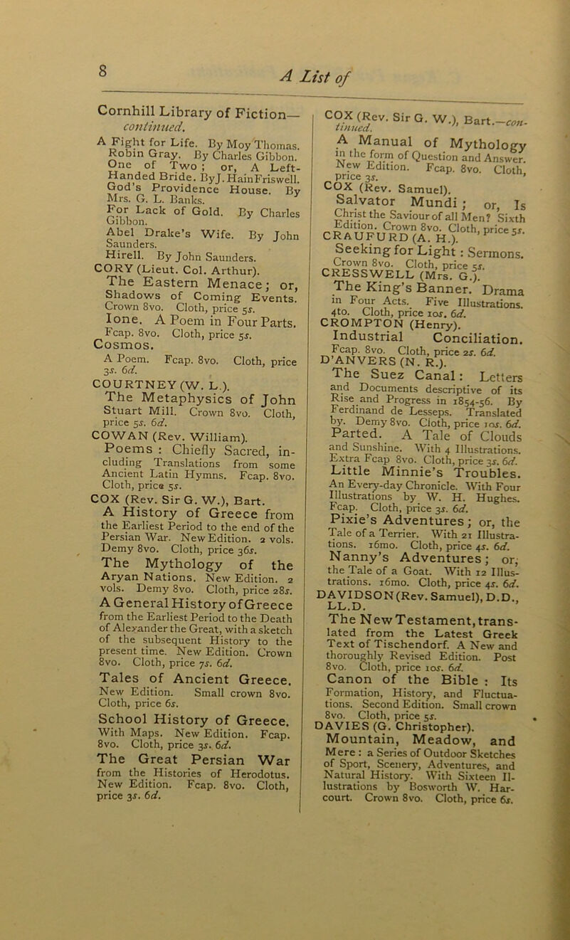 Cornhill Library of Fiction coil tinned. A Fight for Life. By Moy Tliomas. Robin Gray. By Charles Gibbon. One of Two ; or, A Left- Handed Bride. ByJ.HainFriswell. God s Providence House. Bv Mrs. G. L. Banks. For Lack of Gold. By Charles Oibbon. Abel Drake’s Wife. By John Saunders. Hirell. By John Saunders. CORY (Lieut. Col. Arthur). The Eastern Menace; or, Shadows of Coming Events. Crown 8vo. Cloth, price 5J. lone. A Poem in Four Parts. Fcap. 8vo. Cloth, price sr. Cosmos. A Poem. Fcap. 8vo. Cloth, price sr. Cid. COURTNEY (W. L ). The Metaphysics of John Stuart Mill. Crown 8vo. Cloth, price 5r. td. COWAN (Rev. William). Poems : Chiefly Sacred, in- cluding Translations from some Ancient Latin Hymns. Fcap. 8vo. Cloth, price 5^. COX (Rev. Sir G. W.), Bart. A History of Greece from the Earliest Period to the end of the Persian War. New Edition. 2 vols. Demy 8vo. Cloth, price 361. The Mythology of the Aryan Nations. New Edition. 2 vols. Demy 8vo. Cloth, price 28J. A General History ofGreece from the Earliest Period to the Death of Alexander the Great, with a sketch of the subsequent History to the present time. New Edition. Crown 8vo. Cloth, price is. 6d. Tales of Ancient Greece. New Edition. Small crown 8vo. Cloth, price 6s. School History of Greece. With Maps. New Edition. Fcap. 8vo. Cloth, price jr. 6d. The Great Persian War from the Histories of Herodotus. New Edition. Fcap. 8vo. Cloth, A Manual of Mythology M Question and Answer. New Edition. Fcap. 8vo. Cloth price 3r. ’ Cox (Rev. Samuel). Salvator Mundi ; or. Is Christ the Saviourof all Men? Sixth Edition. Crown 8vo. Cloth, price sr CRAUFURD(A. H.). ^ Seeking for Light : Sermons, Crown 8vo. Cloth, price ks, CRESSWELL (Mrs. G.}. The King’s Banner. Drama in Four Acts. Five Illustrations. 4to. Cloth, pnce lof. 6d. CROMPTON (Henry). Industrial Conciliation. Fcap. 8vo. Cloth, price 2S. 6d. D’ANVERS (N. Ri). The Suez Canal: Letters and Documents descriptive of its Rise and Progress in 1854-56. By Ferdinand de Lesseps. Translated by. Demy 8vo. Cloth, price ins. 6d. Parted. A Tale of Clouds and Sunshine. With 4 Illustrations. Extra Fcap 8vo. Cloth, price 3^. 6d. Little Minnie’s Troubles. An Every-day Chronicle. AVith Four Illustrations by W. H. Hughes, Fcap. Cloth, price 3X. 6d. Pixie’s Adventures ; or, the Tale of a Terrier. With 21 Illustra- tions, i6mo. Cloth, price 4J. 6d, Nanny’s Adventures; or, the Tale of a Goat. With 12 Illus- trations. i6mo. Cloth, price 4s. 6d. DAVIDSON (Rev. Samuel), D.D., LL.D. The NewTestament,trans- lated from the Latest Greek Text of Tischendorf. A New and thoroughly Revised Edition. Post 8vo. Cloth, price 10s. 6d. Canon of the Bible : Its Formation, Historj’, and Fluctua- tions. Second Edition. Small crown 8vo. Cloth, price sr. DAVIES (G. Christopher). Mountain, Meadow, and Mere : a Series of Outdoor Sketches of Sport, Scenerj’, Adventures, and Naturd History. With Sixteen Il- lustrations by Bosworth W. Har-