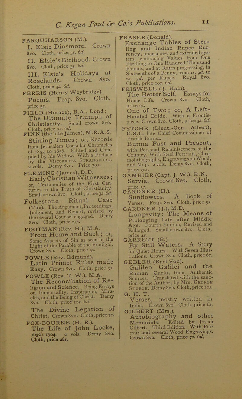 FARQUHARSON (M.). I. Elsie Dinsmore. Crown 8vo. Cloth, price 3r. bd. II. Elsie’s Girlhood. Crown Svo. Cloth, price 3^. 6rf. III. Elsie’s Holidays at Roselands. Crown Svo. Cloth, price 3r. (>d. FERRIS (Henry Weybridge). Poems. Fcap. Svo. Cloth, price 5^. FIELD (Horace), B.A., Lond ; The Ultimate Triumph of Christianity. Small crown Svo. Cloth, price 3^. bd. ^ „ FINN (the late James), M.K.A.b. Stirring Times ; or, Records from Jerusalem Consular Chronicles of 1853 to 1856. Edited and Com- piled by his Widow. With a Preface by the Viscountess Strangford. 2 vols. Demy 8vo. Price 3or. FLEMING (James), D.D. Early Christian Witnesses; or. Testimonies of the First Cen- turies to the Truth of Christianity. Small crown 8vo. Cloth, price 3s. 6d. Folkestone Ritual Case (The). The Argument,Proceedings, Judgment, and Report, revised by the several Counsel engaged. Demy 8vo. Cloth, price 23s. footman (Rev. H.), M.A. From Home and Back; or. Some Aspects of Sin as seen in the Light of the Parable of the Prodigal. Crown 8vo. Cloth, price 55. FOWLE (Rev. Edmund). Latin Primer Rules made Easy. Crown 8vo. Cloth, price 3s. FOWLE (Rev. T. W.), M.A. The Reconciliation of Re- ligion and Science. _ Being Essays on Immortality, Inspiration, Mira- cles, and the Being of Christ. Demy 8vo. Cloth, price los. td. The Divine Legation of Christ. Crown 8vo. Cloth, price 7^. FOX-BOURNE (H. R.). The Life of John Locke, i632-*-i704. 2 vols. Demy Svo. Cloth, price a8j. FRASER (Donald). Exchange Tables of Ster- ling and Indian Rupee Cur- rency, upon a new and extended sys- tem, embracing Values from One Farthing to One Hundred Thousand Pounds, and at Rates progressing, in Sixteenths of a Penny, from u. grf. to 2S. 3d. per Rupee. Royal 8vo. Cloth, price lor. td. FRISWELL (J. Hain). The Better Self. Essays for Home Life. Crown 8vo. Cloth, price ds'. One of Two; or, A Left- Handed Bride. With a Frontis- piece. Crown 8vo. Cloth, price 3s. 6d. FYTCHE (Lieut.-Gen. Albert), C.S.I., late Chief Commissioner of British Burma. Burma Past and Present, with Personal Reminiscences of the Country. With Steel Portraits, Chro- moli thographs. Engravings on Wood, and Map. 2 vols. Demy Svo. Cloth, price 305. GAMBIER(Capt. J. W.), R.N. Servia. Crown Svo, Cloth, price 5J. GARDNER (H.). Sunflowers. A Bo^ok of Verses. Fcap. Svo. Cloth, price 5^. GARDNER (J.), M.D. Longevity : The Means of Prolonging Life after Middle Age. Fourth Edition, Revised and Enlarged. Small crowu 8vo. Cloth, price 4J. GARRETT (E.). By Still Waters. A Story for Quiet Hours. With Seven Illus- trations. Crown 8vo. Cloth, price 6r. GEBLER (Karl Von). Galileo Galilei and the Roman Curia, from Authentic Sources. Translated with the sanc- tion of the Author, by Mrs. George Sturge. Demy8vo. Cloth, price 124. G. H. T. _ . Verses, mostly written in India. Crown 8vo. Cloth, price 6s. GILBERT (Mrs.). Autobiography and other Memorials. Edited by Josiah Gilbert. Third Edition. With Por- trait and several Wood Engravings.