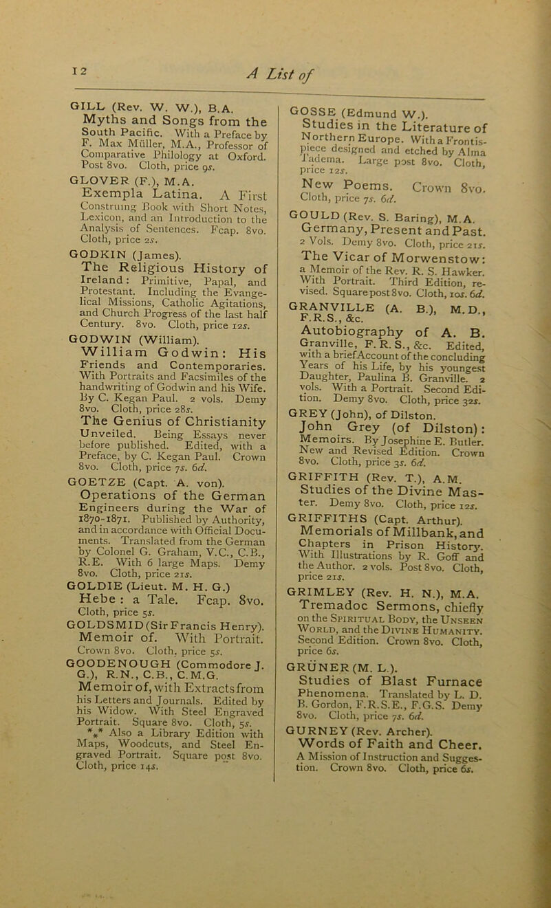 GILL (Rev. W. W.), B.A, Myths and Songs from the South Pacific. With a Preface by F. Max Muller, M.A., Professor of Comparative Philology at Oxford. Post 8vo. Cloth, price 95. GLOVER (F.), M.A. Exempla Latina. A P'irst Con.struing Book with Short Notes, Lexicon, and an Introduction to the Analysis of Sentences. Fcap. 8vo. Cloth, price is. GODKIN (James). The Religious History of Ireland: Primitive, Papal, and Protestant. Including the Evange- lical Missions, Catholic Agitations, and Church Progress of the last half Century. 8vo. Cloth, price i2j. GODWIN (William). William Godwin: Kis Friends and Contemporaries. With Portraits and Facsimiles of the handwriting of Godwin and his Wife. By C. Kegan Paul. 2 vols. Demy 8vo. Cloth, price 285. The Genius of Christianity Unveiled. Being Essays never before published. Edited, with a Preface, by C. Kegan Paul. Crown 8vo. Cloth, price yj. bd. GOETZE (Capt. A. von). Operations of the German Engineers during the War of 1870-1871. Published by Authority, and in accordance with Official Docu- ments. Translated from the German by Colonel G. Graham, V.C., C.B., R.E. With 6 large Maps. Demy 8vo. Cloth, price ixs. GOLDIE (Lieut. M. H. G.) Hebe : a Tale. Fcap. 8vo. Cloth, price 5s. GOLDSMID(SirFrancis Henry). Memoir of. With Portrait. Crown 8vo. Cloth, price 5^. GOODENOUGH (Commodore J. G.), R.N., C.B., C.M.G. Memoirof.with Extractsfrom his Letters and Journals. Edited by his Widow. With Steel Engraved Portrait. Square 8vo. Cloth, 55. *** Also a Library Edition -with Maps, Woodcuts, and Steel En- graved Portrait. Square po.st 8vo. GOSSE (Edmund W.). Studies in the Literature of N orthern Europe. With a Frontis- piece de.signed and etched by Alma J adema. Large post 8vo. Cloth, price I2J. New Poems. Crown 8vo. Cloth, price ys. 6<f, GOULD (Rev. S. Baring), M.A. Germany, Present and Past. 2 Vol.s. Demy 8vo. Cloth, price i\s. The Vicar of Morwenstow: a Memoir of the Rev. R. S. Hawker. AVith Portrait. Third Edition, re- vised. Square post 8 VO. Cloth, lor.^. (A. B.), M.D., Autobiography of A. B. Granville, F. R. S., &c. Edited, With a brief Account of the concluding Years of his Life, by his youngest Daughter, Paulina B. Granville. 2 vols. With a Portrait. Second Edi- tion. Demy 8vo. Cloth, price 32J. GREY (John), of Dilston. John Grey (of Dilston): Memoirs. By Josephine E. Butler. New and Revised Edition. Crown 8vo. Cloth, price 3J. 6d. GRIFFITH (Rev. T.), A.M. Studies of the Divine Mas- ter. Demy 8vo. Cloth, price \is. GRIFFITHS (Capt. Arthur). Memorials of Millbank.and Chapters in Prison History'. With Illustrations by R. Goff and the Author. 2 vols. PostSvo. Cloth, price 11s. GRIMLEY (Rev. H. N.), M.A. Tremadoc Sermons, chiefly on the Spiritual Body, the Unseen World, and the Divine Humanity. Second Edition. Crown 8vo. Cloth, price 6s. GRUNER (M. L.). Studies of Blast Furnace Phenomena. Translated by L. D. B. Gordon, F.R.S.E., F.G.S. Demy 8vo. Cloth, price ^s. 6d. GURNEY (Rev. Archer). Words of Faith and Cheer. A Mission of Instruction and Sugges-