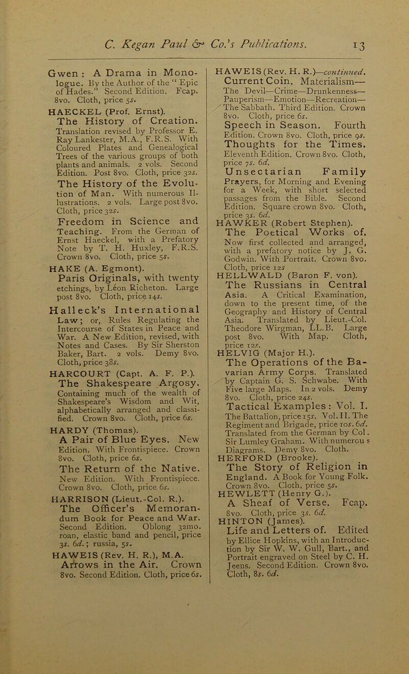 Gwen ; A Drama in Mono- logue. By the Author of the “ Epic of Hades.” Second Edition. Fcap. 8vo. Cloth, price sr. HAECKEL (Prof. Ernst). The History of Creation. Translation revised by Professor E. Ray Lankester, M.A., F.R.S. With Coloured Plates and Genealogical Trees of the various groups of both plants and animals. 2 vols. Second Edition. Post 8vo. Cloth, price 32^. The History of the Evolu- tion of Man. With numerous Il- lustrations. 2 vols. Large post 8vo. Cloth, price 32r. Freedom in Science and Teaching. From the German of Ernst Haeckel, with a Prefatory Note by T. H. Hu.xley, F.R.S. Crown 8vo. Cloth, price sr. HAKE (A. Egmont). Paris Originals, with twenty etchings, by Leon Richeton. Large post 8vo. Cloth, price 14^. Halleck’s International Law; or. Rules Regulating the Intercourse of States in Peace and War. A New Edition, revised, with Notes and Cases. By Sir Sherston Baker, Bart. 2 vols. Demy 8vo. Cloth, price 38^. HARCOURT (Capt. A. F. P.). The Shakespeare Argosy. Containing much of the wealth of Shakespeare’s Wisdom and Wit, alphabetically arranged and classi- fied. Crown 8vo. Cloth, price 6r. HARDY (Thomas). A Pair of Blue Eyes. New Edition. With Frontispiece. Crown 8vo. Cloth, price 6s. The Return of the Native. New Edition. With Frontispiece. Crown 8vo. Cloth, price 6s. HARRISON (Lieut.-Col. R.). The Officer’s Memoran- dum Book for Peace and War. Second Edition. Oblong 321110. roan, elastic band and pencil, price 3r. 6it.; russia, sr- HAWElS(Rev. H. R.), M.A. Afrows in the Air. Crown 8vo. Second Edition. Cloth, price 6s. HAWEIS(Rev. H. R.)—continued. Current Coin. Materialism— The Devil—Crime—Drunkenness— Pauperism—Emotion—Recreation— The Sabbath. Third Edition. Crown 8vo. Cloth, price 6s. Speech in Season. Fourth Edition. Crown 8vo. Cloth, price qs. Thoughts for the Times. Eleventh Edition. Crown 8vo. Cloth, price ^s. 6d. Unsectarian Family Prayers, for Morning and Evening for a Week, with short selected passages from the Bible. Second Edition. Square crown 8vo. Cloth, price 35. 6d. HAWKER (Robert Stephen). The Poetical Works of. Now first collected and arranged, with a prefatory notice by J. G. Godwin. With Portrait. Crown 8vo. Cloth, price 12s HELLWALD (Baron F. von). The Russians in Central Asia. A Critical Examination, down to the present time, of the Geography and History of Central Asia. Translated by Lieut.-Col. Theodore Wirgman, LL. B. Large post 8vo. With Map. Cloth, price i2.c. HELVIG (Major H.). The Operations of the Ba- varian Army Corps. Translated by Captain G. S. Schwabe. With Five large Maps. In 2 vols. Demy 8vo. Cloth, price 24s. Tactical Examples; Vol. I. The Battalion, price isr. Vol. II. The Regiment and Brigade, price tor. 6d. Translated from the German by Col. Sir Lumley Graham. With numercu s Diagrams. Demy 8vo. Cloth. HERFORD (Brooke). The Story of Religion in England. A Book for Young Folk. Crown 8vo. Cloth, price $s. HEWLETT (Henry G.). A Sheaf of Verse. Fcap. 8vo. Cloth, price 3^. 6d. HINTON (James). Life and Letters of. Edited by Ellice Hopkins, with an Introduc- tion by Sir W. W. Gull, Bart., and Portrait engraved on Steel by C. H. Jeens. Second Edition. Crown 8vo. Cloth, 8j. 6d.