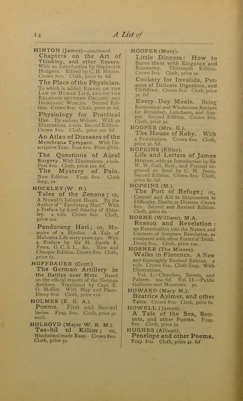 HINTON (James)—continued. Chapters on the Art of Thinking, and other Essays. With an introduction by Shadworth Hodg.son. Edited by C. H. Hinton. Crown 8vo. Cloth, price 8i. 6d. The Place of the Physician. To which is added Essays on tub Law of Human Life, and on the Relation between Organic and Inorganic Worlds. Second Edi- tion. Crown 8vo. Cloth, price 3r. 6n!. Physiology for Practical Use. By various Writers. With 50 Illustrations. 2 vols. Second Edition. Crown 8vo. Cloth, price lar. 6d. An Atlas of Diseases of the Membrana Tympani. With De- scriptive Text. Post 8VO. Price .£6 6r. The Questions of Aural Surgery. With Illustrations. 2 vols. Post 8vo. Cloth, price zis. 6d. The Mystery of Pain. New Edition. Fcap. 8vo. Cloth limp, IS. HOCKLEY (W. B.). Tales of the Zenana; or, A Nuwab’s Leisure Hours. By the Author of “ Pandurang Hari. With a Preface by Lord Stanley of Alder- ley. 2 vols. Crown 8vo. Cloth, price 21s. Pandurang Hari; or, Me- moirs of a Hindoo. A Tale of Mahratta Life sixty years ago. With a Preface by Sir H. Bartle E. Frere, G. C. S. L, &c. New and Cheaper Edition. Crown 8vo. Cloth, price 6r. HOFFBAUER (Capt.). The German Artillery in the Battles near Metz. Based on the official reports of the German Artillery. Tran.slated by Capt. E. O. Hollist. With Map and Plans. Demy 8vo. Cloth, price 2ir. HOLMES (E. G. A.). Poems. First and Second Series. Fcap. 8vo. Cloth, price 5i. each. HOLROYD (Major W. R. M.). Tas-hil ul Kalam ; or, Hindustani made Easy. Crown 8vo. HOOPER (Mary). Little Dinners: How to Serve them v/ith Elegance and Economy. Thirteenth Edition. Crown 8vo. Cloth, price $s. Cookery for Invalids, Per- sons of Delicate Digestion, and Children. Crown 8vo. Cloth, price 3s. 6d. Every-Day Meals. Being Economical and Wholesome Recipes for Breakfast, Luncheon, and Sup- per. Second Edition. Crown 8vo. Cloth, price $s. HOOPER (Mrs. G.). The House ofRaby. With a Frontispiece. Crown 8vo. Cloth, price js. 6d. HOPKINS (Ellice). Life and Letters of James Hinton, with an Introduction by Sir W. W. Gull, Bart., and Portrait en- graved on Steel by C. H. Jeens. Second Edition. Crown 8vo. Cloth, price Ss. (id. HOPKINS (M.). The Port of Refuge; or. Counsel and Aid to Shipma.sters in Difficulty, Doubt, or Distre.ss. Crown 8vo. Second and Revised Edition. Cloth, price 6s. HORNE (William), M.A. Reason and Revelation : an Examination into the Nature and Contents of Scripture Revelation, as compared with other Forms of Truth. Demy 8vo. Cloth, price 12^. HORNER (The Misses). Walks in Florence. A New and thoroughly Revised Edition. 2 vols. Crown 8vo. Cloth limp. With Illustrations. Vol. I.—Churches, Streets, and Palaces. 10s. 6d. Vol. II.—Public Galleries and Museums. 5s. HOWARD (Mary M.). Beatrice Aylmer, and other Tales. Crown 8vo. Cloth, price 6x. HOWELL (James). A Tale of the Sea, Son- nets, and other Poems. Fcap. 8vo. Cloth, price 5X. HUGHES (Allison). Penelope and other Poems.