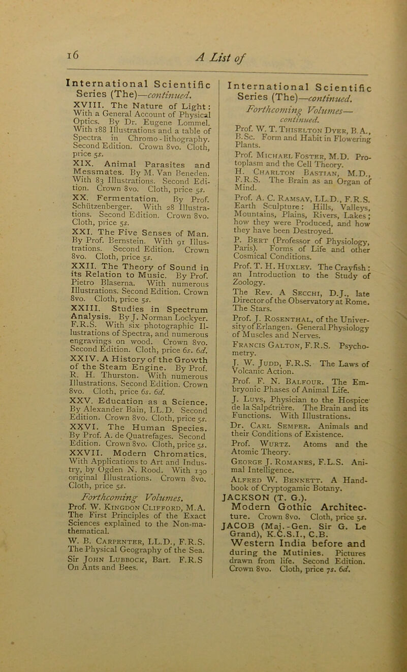 International Scientific Series {The)—continued. Xyill. The Nature of Light : With a General Account of Physical Optics. By Dr. Eugene Lommel. With i88 Illustrations and a table of Spectra in Chromo - lithography. Second Edition. Crown 8vo. Cloth, price $s. XIX. Animal Parasites and Messmates. By M. Van Reneden. With 83 Illustrations. Second Edi- tion. Crown 8vo. Cloth, price ^s. XX. Fermentation. By Prof. Schutzenberger. With 28 Illustra- tions. Second Edition. Crown 8vo. Cloth, price sj. XXI. The Five Senses of Man. By Prof. Bernstein. With 91 Illus- trations. Second Edition. Crown 8vo. Cloth, price 5^. XXII. The Theory of Sound in its Relation to Music. By Prof. Pietro Blaserna. With numerous Illustrations. Second Edition. Crown 8vo. Cloth, price 5^. XXIII. Studies in Spectrum Analysis. By J. Norman Lockyer. F.R.S. With six photographic Il- lustrations of Spectra, and numerous engravings on wood. Crown 8vo. Second Edition. Cloth, price 6s. 6d. XXIV. A History of the Growth of the Steam Engine. By Prof. R. H. Thurston. With numerous Illustrations. Second Edition. Crown 8vo. Cloth, price 6s. 6d. XXV. Education as a Science. By Alexander Bain, LL.D. Second Edition. Crown 8vo. Cloth, price sj. XXVI. The Human Species. By Prof. A. de Quatrefages. Second Edition. Crown 8vo. Cloth, price 5^. XXVII. Modern Chromatics. With Applications to Art and Indus- try, by Ogden N. Rood. With 130 original Illustrations. Crown 8vo. Cloth, price 5s. Forthco7ning Idolumes. Prof. W. Kingdom Clifford, M.A. The First Principles of the Exact Sciences explained to the Non-ma- thematical. W. B. Carpenter, LL.D., F.R.S. The Physical Geography of the Sea. Sir John Lubbock, Bart. F.R.S On Ants and Bees. International Scientific Series {The)—continued. Foj-thcoming Volumes— conti7iued. Prof. W. T. Thlselton Dyer, B. A., L. Sc. Form and Habit in Floweriner Plants. ^ Prof. Michael Foster, M.D. Pro- toplasm and the Cell Theory. H. Charlton Bastian, M.D., F.R.S. The Brain as an Organ of Mind. Prof. A. C. Ramsay, LL.D., F.R.S. Earth Sculpture: Hill.s, Valleys, Mountain.s, Plains, Rivers, Lakes; how they were Produced, and how they have been Destroyed. P. Bert (Professor of Physiology, Paris). Forms of Life and other Cosmical Conditions. Prof. T. H. Huxley. The Crayfish : an Introduction to the Study of Zoology. The Rev. A Secchi, D.J., late Director of the Observatory at Rome. The Stars. Prof. J. Rosenthal, of the Univer- sity of Erlangen. General Physiology of Muscles and Nerves. Francis Galton, F.R.S. Psycho- metry. J. W. Judd, F.R.S. The Laws of Volcanic Action. Prof. F. N. Balfour. The Em- bryonic Phases of Animal Life. J. Luys, Ph5isician to the Hospice- de la Salpetriere. The Brain and its Functions. With Illustrations. Dr._ Carl_ Semper. Animals and their Conditions of Existence. Prof. WuRTZ. Atoms and the Atomic Theory. George J. Romanes, F.L.S. Ani- mal Intelligence. Alfred W. Bennett. A Hand- book of Cr3'ptogamic Botany. JACKSON (T. G.). Modern Gothic Architec- ture. Crown 8vo. Cloth, price $s. JACOB (Maj.-Gen. Sir G. Le Grand), K.C.S.I., C.B. Western India before and during the Mutinies. Pictures drawn from life. Second Edition.