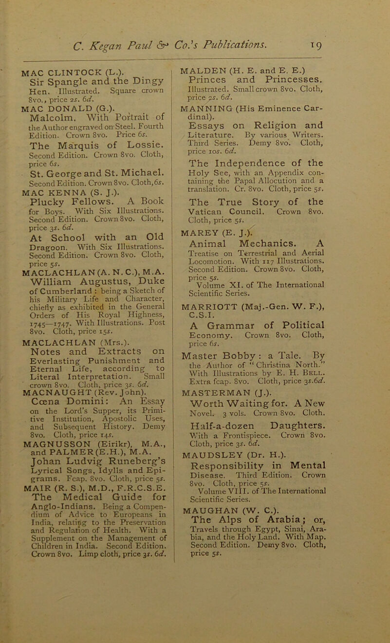 MAC CLINTOCK (L.). Sir Spangle and the Dingy Hen. Illustrated. Square crown 8vo., price is. 6d. MAC DONALD (G.). Malcolm. With Portrait of the Author engraved on- Steel. Fourth Edition. Crown 8vo. Price 6s. The Marquis of Lossie. Second Edition. Crown 8vo. Cloth, price 6s. St. George and St. Michael. Second Edition. Crown 8vo. Cloth,6^. MAC KENNA (S. J.). Plucky Fellows. A Book for Boys. With Six Illustrations. Second Edition. Crown 8vo. Cloth, price 3J. 6d. At School with an Old Dragoon. With Six Illustrations. Second Edition. Crown 8vo. Cloth, price sr. MACLACHLAN (A. N. C.), M.A. William Augustus, Duke of Cumberland : being a Sketch of his Military Life and Character, chiefly as exhibited in the General Orders of His Royal Highness, 1745—1747. With Illustrations. Post 8vo. Cloth, price 15^. MACLACHLAN (Mrs.). Notes and Extracts on Everlasting Punishment and Eternal Life, according to Literal Interpretation. Small crown 8vo. Cloth, price 3J. 6d. MACNAUGHT (Rev. John). Ccena Domini: An Essay on the Lord’s Supper, its Primi- tive Institution, Apostolic Uses, and Subsequent History. Demy 8vo. Cloth, price 14^. MAGNUSSON (Eirikr), M.A., and PALMER(E.H.), M.A. j Johan Ludvig Runeberg’s Lyrical Songs, Idylls and Epi- | grams. Fcap. 8vo. Cloth, price 5s. MAIR (R. S.), M.D., F.R.C.S.E. The Medical Guide for Anglo-Indians. Being a Compen- dium of Advice to Europeans in India, relatipg to the Preservation and Regulation of Health. With a Supplement on the Management of Children in India. Second Edition. Ckown 8vo. Limp cloth, price 3f. 6d. MALDEN (H. E. and E. E.) Princes and Princesses. Illustrated. Small crown 8vo. Cloth, price 6d. MANNING (His Eminence Car- dinal). Essays on Religion and Literature. By various Writers. Third Series. Demy 8vo. Cloth, price lor. 6d. The Independence of the Holy See, with an Appendix con- taining the Papal Allocution and a translation. Cr. 8vo. Cloth, price 5^. The True Story of the Vatican Council. Crown 8vo. Cloth, price SJ. MAREY (E. J.); Animal Mechanics. A Treatise on Terrestrial and Aerial Locomotion. With 117 Illustrations. Second Edition. Crown 8vo. Cloth, price 5s. Volume XI. of The International Scientific Series. MARRIOTT (Maj.-Gen. W. F.), C.S.I. A Grammar of Political Economy. Crown 8vo. Cloth, price 6^. Master Bobby ; a Tale. By the Author of “ Christina North.” With Illustrations by E. H. Bell. Extra fcap. 8vo. Cloth, price 3^.6^. MASTERMAN (J.). Worth Waiting for. A New Novel. 3 vols. Crown 8vo. Cloth. Half-a-dozen Daughters. With a Frontispiece. Crowii 8vo. Cloth, price 35-. 6d. MAUDSLEY (Dr. H.). Responsibility in Mental Disease. Third Edition. Crown 8vo. Cloth, price 5^. Volume VIII. of The International Scientific Series. MAUGHAN (W. C.). The Alps of Arabia; or, Travels through Egypt, Sinai, Ara- bia, and the Holy Land. With Map. Second Edition. Demy 8vo. Cloth, price 5J.