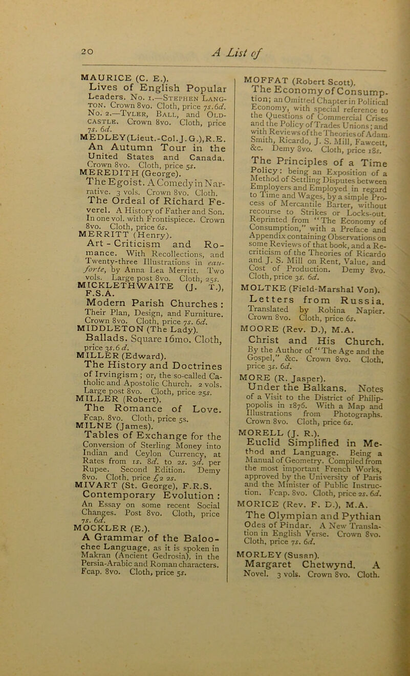 MAURICE (C. E.). Lives of English Popular Leaders. No. i.—Stephen Lang- TON. Crown 8vo. Cloth, price ^s.6d. No. 2.—Tyler, Ball, and Old- castle. Crown 8vo. Cloth, price 7J. 6ti. MEDLEY(Lieut.-Col.J.G.),R.E. An Autumn Tour in the United States and Canada. Crown 8vo. Cloth, price si. MEREDITH (George). The Egoist. AComedyinNar- rative. 3 vols. Crown 8vo. Cloth. The Ordeal of Richard Fe- verel. A History of Father and Son. Inonevol. with Frontispiece. Crown 8vo. Cloth, price 6s. MERRITT (Henry). Art - Criticism and Ro- mance. With Recollections, and Twenty-three Illustrations in ean- forte, by Anna Lea Merritt. Two vols. Large post 8VO. Cloth, 2 sr. MICKLETHWAITE (J. T.). F.S.A. Modern Parish Churches : Their Plan, Design, and Furniture. Crown 8vo. Cloth, price qs. 6d. MIDDLETON (The Lady). Ballads. Square i6mo. Cloth, price 2s.6d. MILLER (Edward). The History and Doctrines of Irvingism ; or, the so-called Ca- tholic and Apostolic Church. 2 vols. Large post 8vo. Cloth, price 2SJ. MILLER (Robert). The Romance of Love. Fcap. 8vo. Cloth, price ss. MILNE (James). Tables of Exchange for the Conversion of Sterling Money into Indian and Ceylon Currency, at Rates from is. Sd. to 2j. 3d. per Rupee. Secoiid Edition. Demy 8vo. Cloth, price £2 2s. MIVART (St. George), F.R.S. Contemporary Evolution : An Essay on some recent Social Changes. Post 8vo. Cloth, price 7S. 6a. MOCKLER (E.). A Grammar of the Baloo- chee Language, as it is spoken in Makran (Ancient Gedrosi.a), in the Persia-Arabic and Roman characters. Fcap. 8VO. Cloth, price 5s. MOFFAT (Robert Scott). The Economy of Con sump, don; anOmitled Chapterin Political Economy, with special reference to the (Questions of Commercial Crises and the Policy of Trades Unions; and with Reviews of the Theories of Adam- Smith Ricardo, J. S. Mill, Fawcett, &c. Demy 8vo. Cloth, price i2s. The Principles of a Time Policy : being an Exposition of a Method of Settling Disputes between Employers and Employed in regard to 1 ime and Wages, by a simple Pro- cess of Mercantile Barter, without recourse to Strikes or Locks-out. Reprinted^ from ‘‘The Economy of Consumption,*’ with a Preface and Appendix containing Observations on some Reviews of that book, and a Re- criticism of the Theories of Ricardo and J. S. Mill on Rent, Value, and Cost of Production. Demy 8vo. Cloth, price 3^. 6d. MOLTKE (Field-Marshal Von), Letters from Russia. Translated by Robina Napier. Crown 8vo. Cloth, price 6r. MOORE (Rev. D.), M.A. Christ and His Church. By the Author of “ The Age and the Gospel,” &c. Crown 8vo. Cloth, price 3^. 6d. MORE (R. Jasper). Under the Balkans. Notes of a Visit to the District of Philip- popolis in 1876. With a Map and Illustrations from Photographs. Crown 8vo. Cloth, price 6r. MORELL (J. R.). Euclid Simplified in Me- thod and Language. Being a Manual of Geometiy^. Compiled from the most important French Works, approved by the University of Paris and the Minister of Public Instruc- tion. Fcap. 8vo. Cloth, price 2s. 6d. MORICE (Rev. F. D.), M.A. The Olympian and Pythian Odes of Pindar. A New Transla- tion in English Verse. Crown 8vo. Cloth, price ^s. 6d. MORLEY (Susan). Margaret Chetwynd. A Novel. 3 vols. Crown 8vo. Cloth.