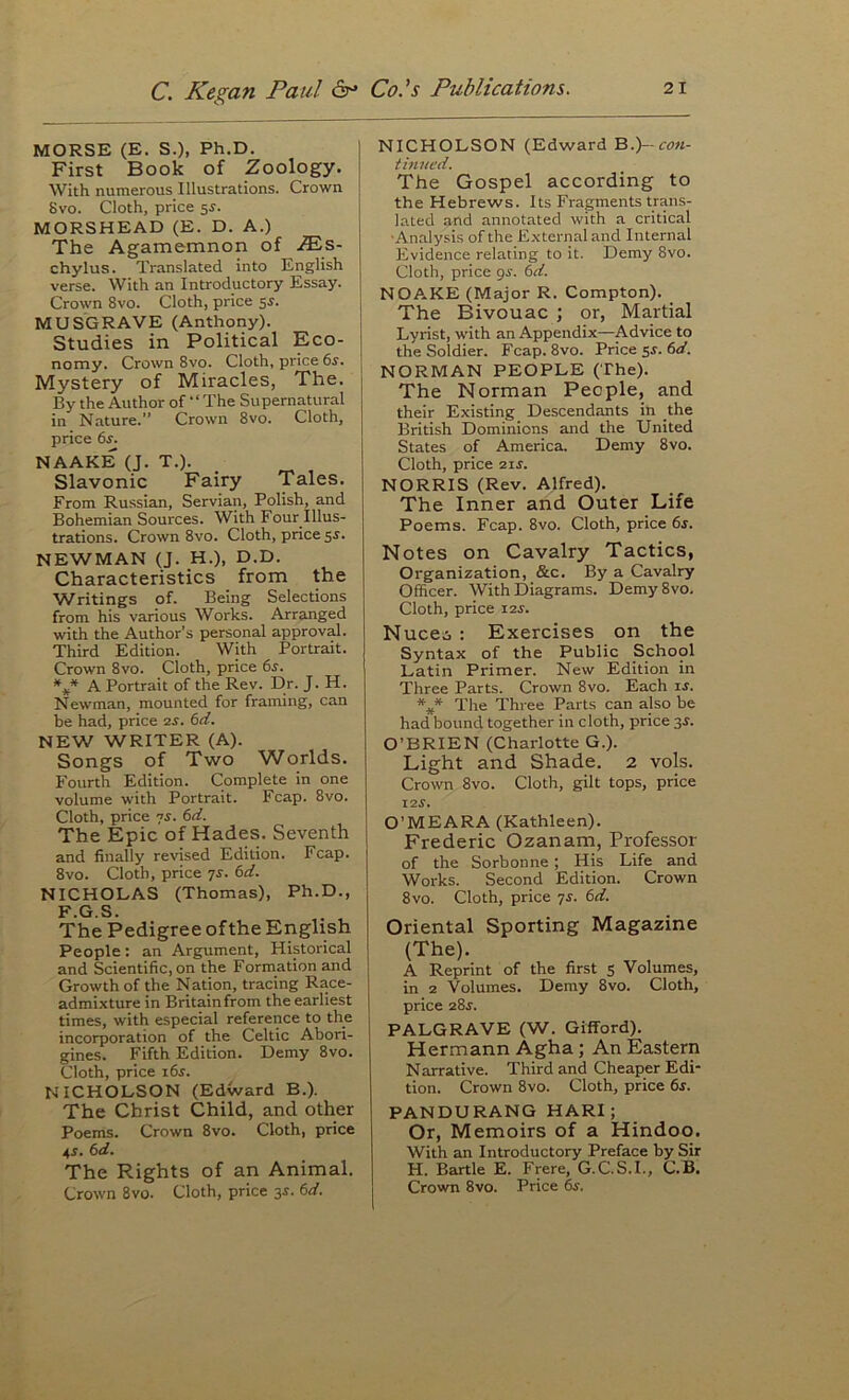 MORSE (E. S.), Ph.D. First Book of Zoology. With numerous Illustrations. Crown Svo. Cloth, price sr. MORSHEAD (E. D. A.) The Agamemnon of .®s- chylus. Translated into English verse. With an Introductory Essay. Crown Svo. Cloth, price s^. j MUSGRAVE (Anthony). Studies in Political Eco- | nomy. Crown Svo. Cloth, price 6r. Mystery of Miracles, The. By the Author of “ The Supernatural in Nature.” Crown Svo. Cloth, price 6s. NAAKE (J. T.). Slavonic Fairy Tales. From Russian, Servian, Polish, and Bohemian Sources. With Four Illus- trations. Crown Svo. Cloth, price 55. NEWMAN (J. H.), D.D. Characteristics from the ^Vritings of. Being Selections from his various Works. Arranged ■with the Author’s personal approval. Third Edition. With Portrait. Crown Svo. Cloth, price 6s. %* A Portrait of the Rev. Dr. J. H. Newman, mounted for framing, can be had, price 2^. 6d. NEW WRITER (A). Songs of Two Worlds. Fourth Edition. Complete in one volume with Portrait. Fcap. Svo. Cloth, price 7J. 6<f. The Epic of Hades. Seventh and finally revised Edition. Fcap. Svo. Cloth, price 7s. 6d. NICHOLAS (Thomas), Ph.D., F.G.S. The Pedigree ofthe English People: an Argument, Historical and Scientific, on the Formation and Growth of the Nation, tracing Race- admixture in Britainfrom the earliest times, with especial reference to the incorporation of the Celtic Abori- gines. Fifth Edition. Demy Svo. Cloth, price i6r. NICHOLSON (Edward B.). The Christ Child, and other Poems. Crown Svo. Cloth, price 4r. 6d. The Rights of an Animal. Crown Svo. Cloth, price 3s. 6d. NICHOLSON (Edward B.)--con- tinued. The Gospel according to the Hebrews. Its Fragments trans- lated and annotated with a critical ■Analysis of the External and Internal Evidence relating to it. Demy Svo. Cloth, price gs. 6d. NOAKE (Major R. Compton). The Bivouac ; or, Martial Lyrist, with an Appendix—Advice to the Soldier. Fcap. Svo. Price ss. 6d. NORMAN PEOPLE (The). The Norman People, and their Existing Descendants in the British Dominions and the United States of America. Demy Svo. Cloth, price 21s. NORRIS (Rev. Alfred). The Inner and Outer Life Poems. Fcap. Svo. Cloth, price 6s. Notes on Cavalry Tactics, Organization, &c. By a Cavalry Officer. With Diagrams. Demy Svo. Cloth, price i2i. Nuceii : Exercises on the Syntax of the Public School Latin Primer. New Edition in Three Parts. Crown Svo. Each is. The Three Parts can also be had bound together in cloth, price 3r. O’BRIEN (Charlotte G.). Light and Shade. 2 vols. Crown Svo. Cloth, gilt tops, price I2J. O’MEARA (Kathleen). Frederic Ozanam, Professor of the Sorbonne; His Life and Works. Second Edition. Crown Svo. Cloth, price ys. 6d. Oriental Sporting Magazine (The). A Reprint of the first 5 Volumes, in 2 Volumes. Demy Svo. Cloth, price zSs. PALGRAVE (W. Gifford). Hermann Agha; An Eastern Narrative. Third and Cheaper Edi- tion. Crown Svo. Cloth, price 6s. PANDURANG HARI; Or, Memoirs of a Hindoo. With an Introductory Preface by Sir H. Bartle E. Frere, G.C.S.I., C.B. Crown Svo. Price 6s.