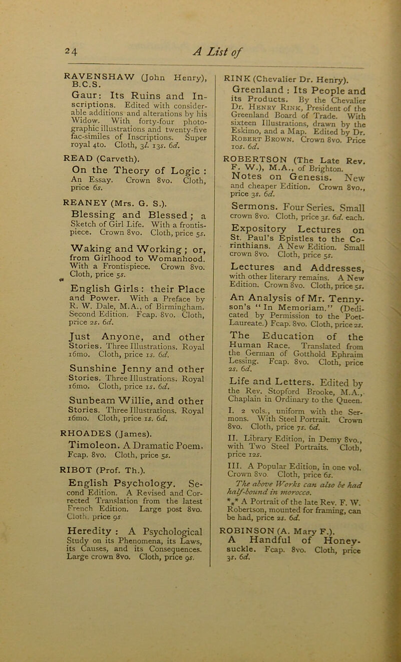 RAVENSHAW Qohn Henry), B. C. S • Gaur: Its Ruins and In- scriptions. Edited with consider- able additions and alterations by his Widow. With forty-four photo- graphic illustrations and twenty-five fac-similes of Inscriptions. Super royal 4to. Cloth, 3/. 13J. td. READ (Carveth). On the Theory of Logic : An Essay. Grown 8vo. Cloth, price 6s. REANEY (Mrs. G. S.). Blessing and Blessed; a Sketch of Girl Life. With a frontis- piece. Crown 8vo. Cloth, price $s. Waking and Working ; or, from Girlhood to Womanhood. With a Frontispiece. Crown 8vo. Cloth, price 5s. English Girls : their Place and Power. With a Preface by R. W. Dale, M.A., of Birmingham. Second Edition. Fcap. 8vo. Cloth, price 2s. 6d. Just Anyone, and other Stories. Three Illustrations. Royal i6mo. Cloth, price is. 6d. Sunshine Jenny and other Stories. Three Illustrations. Royal i6mo. Cloth, price is. 6d. Sunbeam Willie, and other Stories. Three Illustrations. Royal i6mo. Cloth, price ij. 6d. RHOADES (James). Timoleon. A Dramatic Poem. Fcap. 8vo. Cloth, price 5^. RIBOT (Prof. Th.). English Psychology. Se- cond Edition. A Revised and Cor- rected Translation from the latest French Edition. Large post 8vo. Cloth, price gs Heredity : A Psychological Stu^ on its Phenomena, its Laws, its Causes, and its Consequences. Large crown 8vo. Cloth, pnce gs. RINK (Chevalier Dr. Henry). Greenland : Its People and its Products. By the Chevalier Dr. Henry Rink, President of the Greenland Board of Trade. With sixteen Illustrations, drawn by the Eskimo, and a Map. Edited by Dr. Robert Brown. Crown 8vo. Price I Of. 6d. ROBERTSON (The Late Rev. F. W.), M.A., of Brighton. Notes on Genesis. New and cheaper Edition. Crown 8vo., price 3f. 6d. Sermons. Four Series. Small crown 8vo. Cloth, price 35. 6d. each. Expository Lectures on St. Paul’s Epistles to the Co- rinthians. A New Edition. Small crown 8vo. Cloth, price sf. Lectures and Addresses, with other literary remains. A New Edition. Crown 8vo. Cloth, price 5f, An Analysis of Mr. Tenny- son’s “In Memoriam.” (Dedi- cated by Permission to the Poet- Laureate.) Fcap. 8vo. Cloth, price 2f. The Education of the Human Race. Translated from the German of Gotthold Ephraim Lessing. Fcap. 8vo. Cloth, price 2f. 6d. Life and Letters. Edited by the Rev. Stopford Brooke, M.A.,- Chaplain in Ordinary to the Queen. I. 2 vols., uniform with the Ser- mons. With Steel Portrait. Crown 8vo. Cloth, price 7s. 6d. II. Library Edition, in Demy 8vo., with Two Steel Portraits. Cloth, price i2f. III. A Popular Edition, in one vol. Crown 8vo. Cloth, price 6s. The cdtove Works can also be had half-bound in morocco. %* A Portrait of the late Rev. F. W. Robertson, mounted for framing, can be had, price 2f. 6d. ROBINSON (A. Mary F.). A Handful of Honey- suckle. Fcap. 8vo. Cloth, price 3f. 6d.