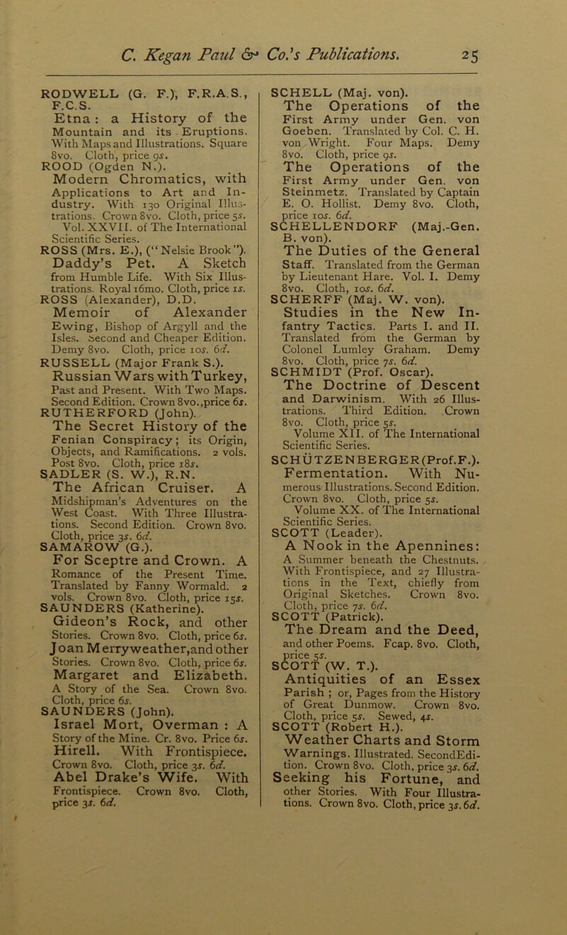 RODWELL (G. F.), F.R.A.S., F.C.S. Etna: a History of the Mountain and its Eruptions. With Maps and Illustrations; Square 8vo. Cloth, price g^. ROOD (Ogden N.). Modern Chromatics, with Applications to Art and In- dustry. With 130 Original Illus- trations. Crown 8vo. Cloth, price 5^. Vol. XXVII. of The International Scientific Series. ROSS (Mrs. E.), (“Nelsie Brook). Daddy’s Pet. A Sketch from Humble Life. With Six Illus- trations. Royal i6mo. Cloth, price ij. ROSS (Alexander), D.D. Memoir of Alexander Ewing, Bishop of Argyll and the Isles, second and Cheaper Edition. Demy 8vo. Cloth, price \os. 6d. RUSSELL (Major Frank S.). Russian Wars with Turkey, Past and Present. With Two Maps. Second Edition. Crown 8vo.,price 6f. RUTHERFORD (John). The Secret History of the Fenian Conspiracy; its Origin, Objects, and Ramifications. 2 vols. Post 8vo. Cloth, price 18s. SADLER (S. W.), R.N. The African Cruiser. A Midshipman’s Adventures on the West (ioast. With Three Illustra- tions. Second Edition. Crown 8vo. Cloth, price 3J. 6d. SAMAROW (G.). For Sceptre and Crown. A Romance of the Present Time. Translated by Fanny Wormald. 2 vols. Crown 8vo. Cloth, price isj. SAUNDERS (Katherine). Gideon’s Rock, and other Stories. Crown 8vo. Cloth, price 6s. J oan M erry weather,and other Stories. Crown 8vo. Cloth, price 6s. Margaret and Elizabeth. A Story of the Sea. Crown 8vo. Cloth, price 6s. SAUNDERS (John). Israel Mort, Overman : A Story of the Mine. Cr. 8vo. Price 6s. Hirell. With Frontispiece. Crown 8vo. Cloth, price 3s. 6d. Abel Drake’s Wife. With Frontispiece. Crown 8vo. Cloth, price 3J. 6d. SCHELL (Maj. von). The Operations of the First Army under Gen. von Goeben. Translated by Col. C. H. von Wright. Four Maps. Demy 8vo. Cloth, price gj. The Operations of the First Army under Gen. von Steinmetz. Translated by Captain E. O. Hollist. Demy 8vo. Cloth, price 10s. 6d. SCHELLENDORF (Maj.-Gen. B. von). The Duties of the General Staff. Translated from the German by Lieutenant Hare. Vol. I. Demy 8vo. Cloth, loj. 6d. SCHERFF (Maj. W. von). Studies in the New In- fantry Tactics. Parts I. and II. Translated from the German by Colonel Lumley Graham. Demy 8vo. Cloth, price yj. 6d. SCHMIDT (Prof. Oscar). The Doctrine of Descent and Darwinism. With 26 Illus- trations. Third Edition. Crown 8vo. Cloth, price 5^. Volume XII. of The International Scientific Series. SCHUTZENBERGER(Prof.F.). Fermentation. With Nu- merous Illustrations. Second Edition. Crown 8vo. Cloth, price 3s. Volume XX. of 'The International Scientific Series. SCOTT (Leader). A Nook in the Apennines; A Summer beneath the Chestnuts. With Frontispiece, and 27 Illustra- tions in the Text, chiefly from Original Sketches. Crown 8vo. Cloth, price TS. 6d. SCOTT (Patrick). The Dream and the Deed, and other Poems. Fcap. 8vo. Cloth, price $s. SCOTT (W. T.). Antiquities of an Essex Parish ; or. Pages from the History of Great Dunmow. Crown 8vo. Cloth, price 5^. Sewed, aj. SCOTT (Robert H.). Weather Charts and Storm Warnings. Illustrated. SecondEdi- tion. Crown 8vo. Cloth, price 3^. 6d. Seeking his Fortune, and other Stories. With Four Illustra- tions. Crown 8vo. Cloth, price 3s. 6d.