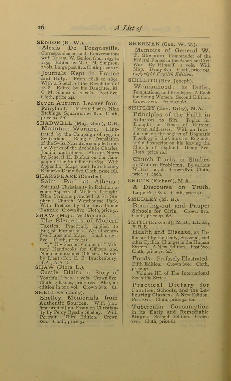 SENIOR (N. W.). Alexis De Tocqueville. Correspondence and Conversations with Nassau W. Senior, from 1833 to 1859. Edited by M. C. M. Simpson. 2 vols. Large post 8vo. Cloth,price 2 ij. Journals Kept in France and Italy. From 1848 to 1852. With a Sketch of the Revolution of 1848. Edited by his Daughter, M. C. M. Simpson. 2 vols. Post 8vo. Cloth, price 2^s. Seven Autumn Leaves from Fairyland. Illustrated with Nine Etchings. Square crown 8vo. Cloth, price 3J. 6d. SHADWELL (Maj.-Gen.), C.B. Mountain Warfare. Illus- trated by the Campaign of 1799 in Switzerland. Being a Translation of the Swiss Narrative compiled from the Works of the Archduke Charles, Jomini, and others. Also of Notes by General H. Dufour on the Cam- paign of the Valtelline in 1635. Svith Appendix, Maps, and Introductory Remarks. Demy 8vo. Cloth, price i6r. SHAKSPEARE (Charles). Saint Paul at Athens : Spiritual Christianity in Relation to some Aspects of Modern Thought. Nine Sermons preached at St. Ste- phen’s Church, Westbourne Park. With Preface by the Rev. Canon Farrar. Crown 8vo. Cloth, price sr. SHAW (Major Wilkinson). The Elements of Modern Tactics. Practically applied to English Formations. With Twenty- five Plates and Maps. Small crown 8vo. Cloth, price I2r. *»* Th Second Volume of “Mili- tary Handbooks for Officers and Non-commissioned Officers.” Edited by Lieut.-Col. C. B. Brackenbury, R.A., A.A.G. SHAW (Flora L.). Castle Blair: a Story of Youthful Lives. 2 vols. Crown 8vo. Cloth, gilt tops, price 12s. Also, an edition in one vol. Crown 8vo. 6s. SHELLEY (Lady). Shelley Memorials from Authentic Sources. With (now first printed) an Essay on Christian- ity by Percy Bysshe Shelley. With Portrait. Third Edition. Crown 8vo. Cloth, price sr. SHERMAN (Gen. W. T.). Memoirs of General W. T. Sherman, Commander of the Federal Forces in the American Civil War. By Himself. 2 vols. With Map. _ Demy 8vo Cloth, price 24J. Copyright English Edition. SHILLITO (Rev. Joseph). Womanhood : its Duties, Temptations, and Privileges. A Book for Young Women. Second Edition. Crown 8vo. Price 31. 6d. SHIPLEY (Rev. Orby), M.A. Principles of the Faith in Relation to Sin. Topics for Thought in Times of Retreat. Eleven Addresses. With an Intro- duction on the neglect of Dogmatic Theologj' in the Church of England, and a Postscript on his leaving the Church of England. Demy 8vo. Cloth, price i2j. Church Tracts, or Studies in Modern Problems. By various Writers. 2 vols. Crown 8vo. Cloth, price $s. each. SHUTE (Richard), M.A. A Discourse on Truth. Large Post 8vo. Cloth, price 9J. SMEDLEY (M. B.). Boarding-out and Pauper Schools for Girls. Crown 8vo. Cloth, price 35. 6d. SMITH (Edward), M.D., LL.B., F.R.S. Health and Disease, as In- fluenced by the Daily, Seasonal, and other Cj'chcal Changes in the Human System. A New Edition. Post8vo. Cloth, price js. 6d. Foods. Profusely Illustrated. Fifth Edition. Crown 8vo. Cloth, price 5r. Volume III. of The International Scientific Series. Practical Dietary for Families, Schools, and the La- bouring Classes. A New Edition. Post 8vo. Cloth, price 3^. 6d. Tubercular Consumption in its Early and Remediable Stages. Second Edition. Crown 8vo. Cloth, price 6s.