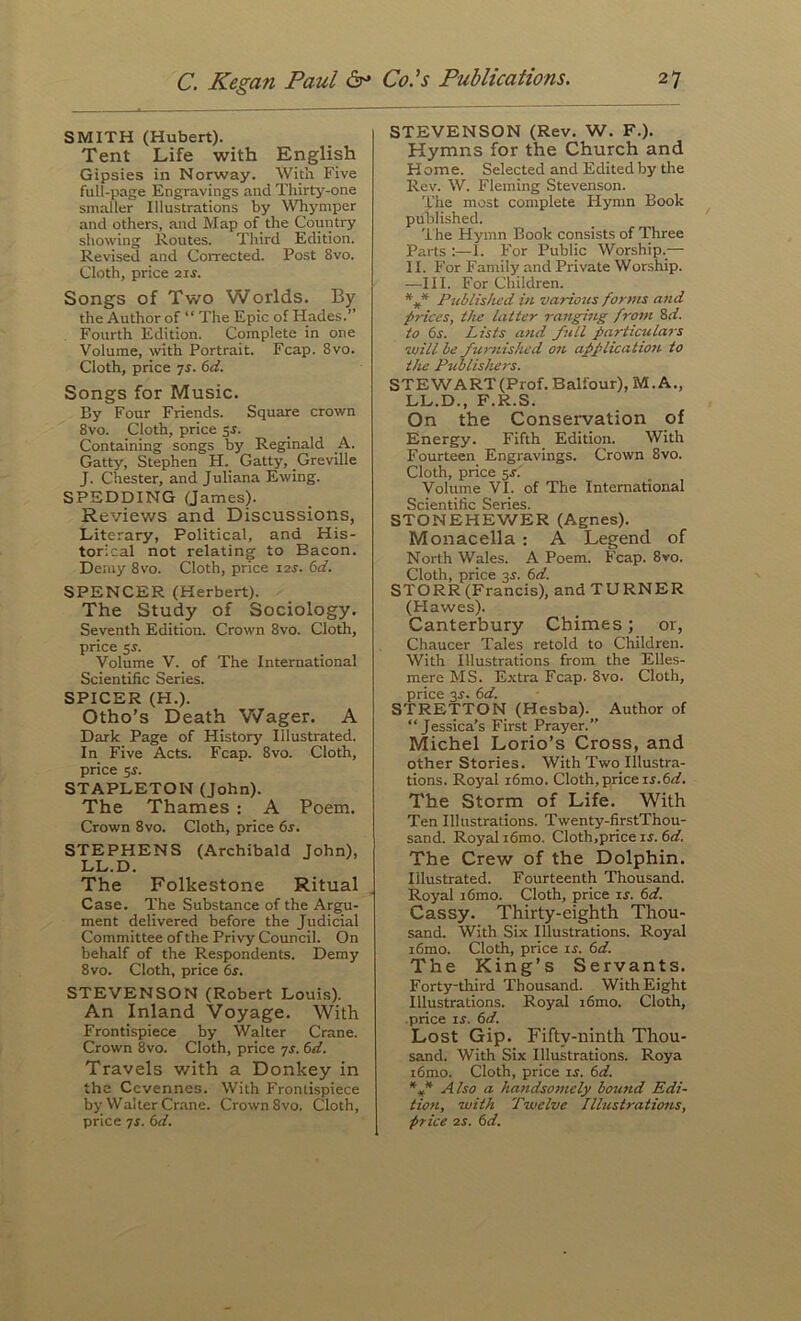 SMITH (Hubert). Tent Life with English Gipsies in Norway. With Five full-page Engravings and Thirty-one smaller Illustrations by Whyniper and others, and Map of the Country showing Routes. Third Edition. Revised and Corrected. Post 8vo. Cloth, price 2ir. Songs of Two Worlds, By the Author of “ The Epic of Hades.” Fourth Edition. Complete in one Volume, with Portrait. Fcap. 8vo. Cloth, price ts. 6d. Songs for Music. By Four Friends. Square crown 8vo. Cloth, price sr. Containing songs by Reginald A. Gatty, Stephen H. Gatty, Greville J. Chester, and Juliana Ewing. SPEDDING Games). Reviews and Discussions, Literary, Political, and His- torical not relating to Bacon. Derny 8vo. Cloth, price 12s. 6d. SPENCER (Herbert). The Study of Sociology. Seventh Edition. Crown 8vo. Cloth, price 55. Volume V. of The International Scientific Series. SPICER (H.). Otho’s Death Wager. A Dark Page of History Illustrated. In Five Acts. Fcap. 8vo. Cloth, price 5r. STAPLETON (John). The Thames : A Poem. Crown 8vo. Cloth, price 6r. STEPHENS (Archibald John), LL.D. The Folkestone Ritual Case. The Substance of the Argu- ment delivered before the Judicial Committee of the Privy Council. On behalf of the Respondents. Demy 8vo. Cloth, price 6r. STEVENSON (Robert Louis). An Inland Voyage. With Frontispiece by Walter Crane. Crown 8vo. Cloth, price yr. td. Travels with a Donkey in the Ccvennes. With Frontispiece by Walter Crane. Crown 8vo. Cloth, price 7f. 6rf. STEVENSON (Rev, W. F,). Hymns for the Church and Home. Selected and Edited by the Rev. W. Fleming Stevenson. 'I'he most complete Hymn Book published. 'i he Hymn Book consists of Three Parts :—I. For Public Worship.— II. For Family and Private Worship. —III. For Children. Pnblislivd in various forms and prices, tJie latter ranging from 8rf. to 6s. Lists and full pariic%dars will be furnislud 07i applicatiott to the Publishers. STEWART (Prof. Balfour), M. A,, LL.D., F.R.S. On the Conservation of Energy. Fifth Edition. With Fourteen Engravings. Crown 8vo. Cloth, price 5J. Volume VI. of The International Scientific Series. STONEHEWER (Agnes). Monacella ; A Legend of North Wales. A Poem. Fcap. 8ro. Cloth, price 3J. 6d. STORR(Francis), and TURNER (Hawes). Canterbury Chimes; or, Chaucer Tales retold to Children. With Illustrations from the Elles- mere MS. Extra Fcap. 8vo. Cloth, price 3^. 6d. STRETTON (Hesba).^ Author of “Jessica’s First Prayer.” Michel Lorio’s Cross, and other Stories. With Two Illustra- tions. Royal i6mo. Cloth, price u.6i/. The Storm of Life. With Ten Illustrations. Twenty-firstThou- sand. Royal i6mo. Cloth,price if. 6d. The Crew of the Dolphin. Illustrated. Fourteenth Thousand. Royal i6mo. Cloth, price if. 6d. Cassy. Thirty-eighth Thou- sand. With Six Illustrations. Royal i6mo. Cloth, price if. 6d. The King’s Servants. Forty-third Thousand. With Eight Illustrations. Royal i6mo. Cloth, price If. 6d. Lost Gip. Fifty-ninth Thou- sand. With Six Illustrations. Roya i6mo. Cloth, price if. 6d. Also a handsomely bound Edi- tion, with Twelve Illustrations, price 2f. 6d.