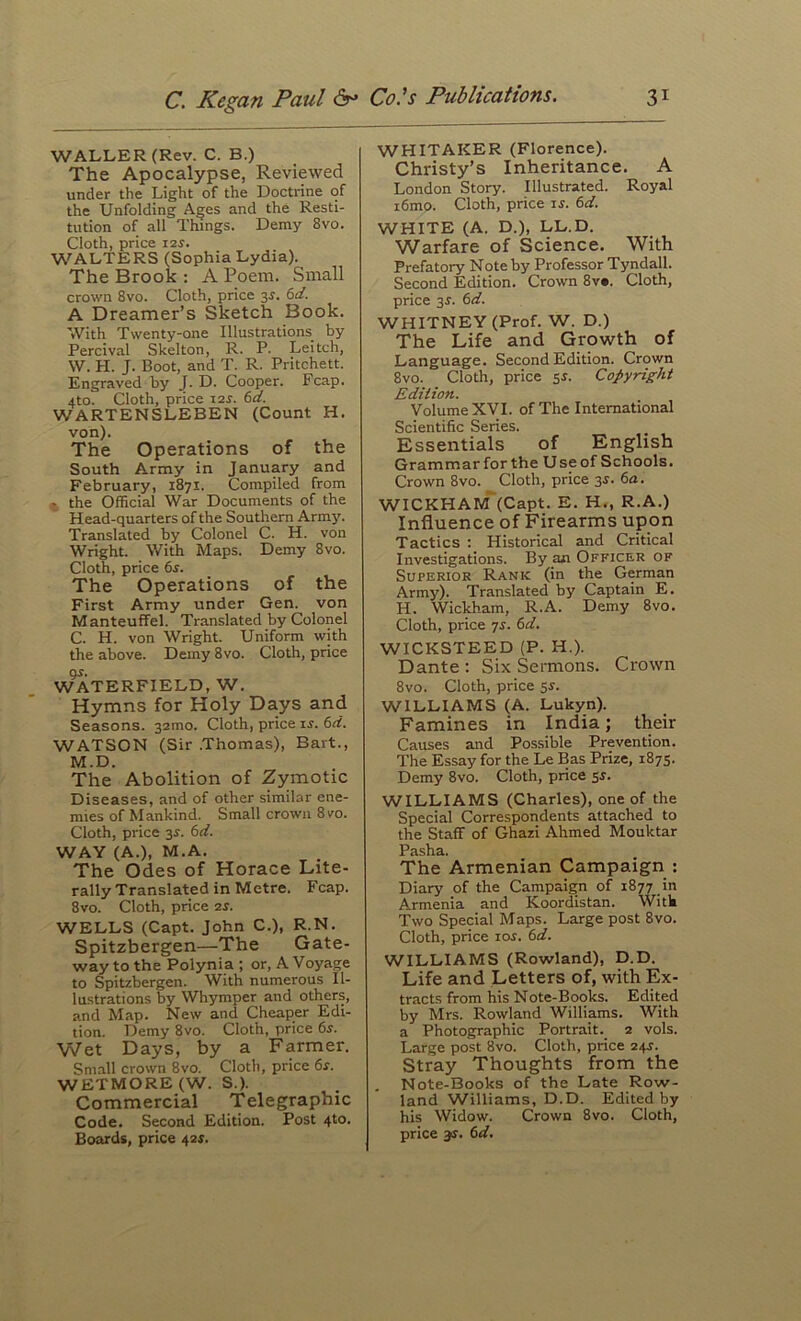 C. Kegan Paul 6^ WALLER (Rev. C. B.) The Apocalypse, Reviewed under the Light of the Doctrine of the Unfolding Ages and the Resti- tution of all Things. Demy 8vo. Cloth, price I2^. WALTERS (Sophia Lydia). The Brook : A Poem. Small crown 8vo. Cloth, price 3^. 6d. A Dreamer’s Sketch Book. With Twenty-one Illustrations by Percival Skelton, R. P. Leitch, W. H. J. Boot, and T. R. Pritchett. Engraved by J. D. Cooper. Fcap. 4to. Cloth, price i2i'. 6d. WARTENSLEBEN (Count H. von). The Operations of the South Army in January and February, 1871. Compiled from ^ the Official War Documents of the Head-quarters of the Southern Armj'. Translated by Colonel C. H. von Wright. With Maps. Demy 8vo. Cloth, price 6s. The Operations of the First Army under Gen. von Manteuffel. Translated by Colonel C. H. von Wright. Uniform with the above. Demy 8vo. Cloth, price WATERFIELD, W. Hymns for Holy Days and Seasons. 32mo. Cloth, price ir. 6d. WATSON (Sir .Thomas), Bart., M.D. The Abolition of Zymotic Diseases, and of other similar ene- mies of Mankind. Small crown 8vo. Cloth, price 3^. 6d. WAY (A.), M.A. The Odes of Horace Lite- rally Translated in Metre. Fcap. 8vo. Cloth, price 2r. WELLS (Capt. John C.), R.N. Spitzbergen—The Gate- way to the Polynia ; or, A Voyage to Spitzbergen. With numerous Il- lustrations by Whymper and others, and Map. New and Cheaper Edi- tion. Demy 8vo. Cloth, price 6s. Wet Days, by a Farmer. Small crown 8vo. Cloth, price 6s. WETMORE (W. S.). Commercial Telegraphic Code. Second Edition. Post 4to. Boards, price 42s. Co's Publications. 31 WHITAKER (Florence). Christy’s Inheritance. A London Story. Illustrated. Royal i6mo. Cloth, price rj. 6d. WHITE (A. D.), LL.D. Warfare of Science. With Prefatory Note by Professor Tyndall. Second Edition. Crown 8v*. Cloth, price 3r. 6d. WHITNEY (Prof. W. D.) The Life and Growth of Language. Second Edition. Crown 8vo. Cloth, price 5^. Copyright Edition. Volume XVI. of The International Scientific Series. Essentials of English Grammar for the Use of Schools. Crown 8vo. Cloth, price 3J. 6a. WICKHAM^(Capt. E. H., R.A.) Influence of Firearms upon Tactics ; Historical and Critical Investigations. By an Officer of Superior Rank (in the German Army). Translated by Captain E. H. Wickham, R.A. Demy 8vo. Cloth, price yr. 6d. WICKSTEED (P. H.). Dante : Six Sermons. Crown 8vo. Cloth, price 55. WILLIAMS (A. Lukyn). Famines in India; their Causes and Possible Prevention. The Essay for the Le Bas Prize, 1875. Demy 8vo. Cloth, price 54. WILLIAMS (Charles), one of the Special Correspondents attached to the Staff of Ghazi Ahmed Mouktar Pasha. The Armenian Campaign ; Diary of the Campaign of 1877 in Armenia and Koordistan. Witk Two Special Maps. Large post 8vo. Cloth, price los. 6d. WILLIAMS (Rowland), D.D. Life and Letters of, with Ex- tracts from his Note-Books. Edited by Mrs. Rowland Williams. With a Photographic Portrait. 2 vols. Large post 8vo. Cloth, price 244. Stray Thoughts from the Note-Books of the Late Row- land Williams, D.D. Edited by his Widow. Crown 8vo. Cloth,